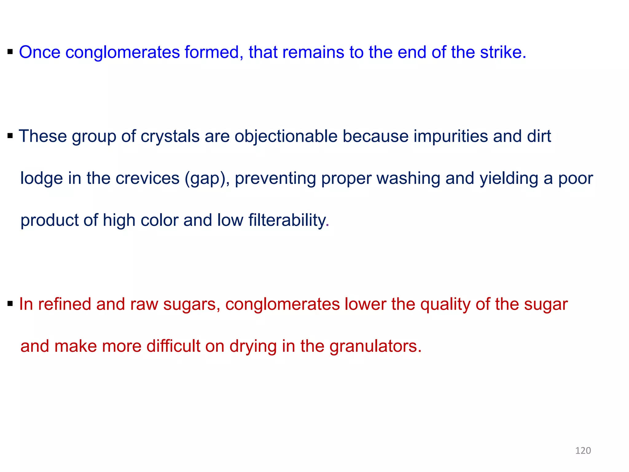  Once conglomerates formed, that remains to the end of the strike.
 These group of crystals are objectionable because impurities and dirt
lodge in the crevices (gap), preventing proper washing and yielding a poor
product of high color and low filterability.
 In refined and raw sugars, conglomerates lower the quality of the sugar
and make more difficult on drying in the granulators.
120
 