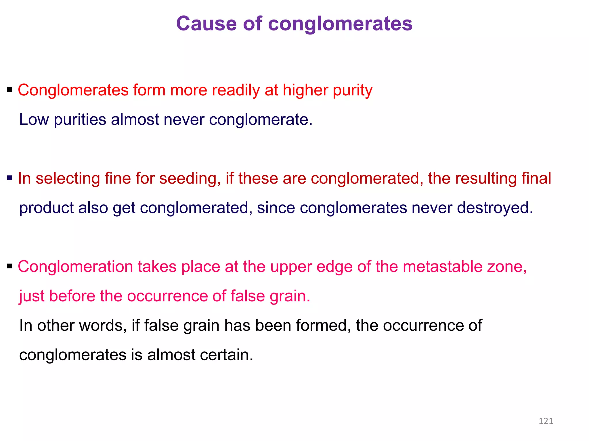 Cause of conglomerates
 Conglomerates form more readily at higher purity
Low purities almost never conglomerate.
 In selecting fine for seeding, if these are conglomerated, the resulting final
product also get conglomerated, since conglomerates never destroyed.
 Conglomeration takes place at the upper edge of the metastable zone,
just before the occurrence of false grain.
In other words, if false grain has been formed, the occurrence of
conglomerates is almost certain.
121
 