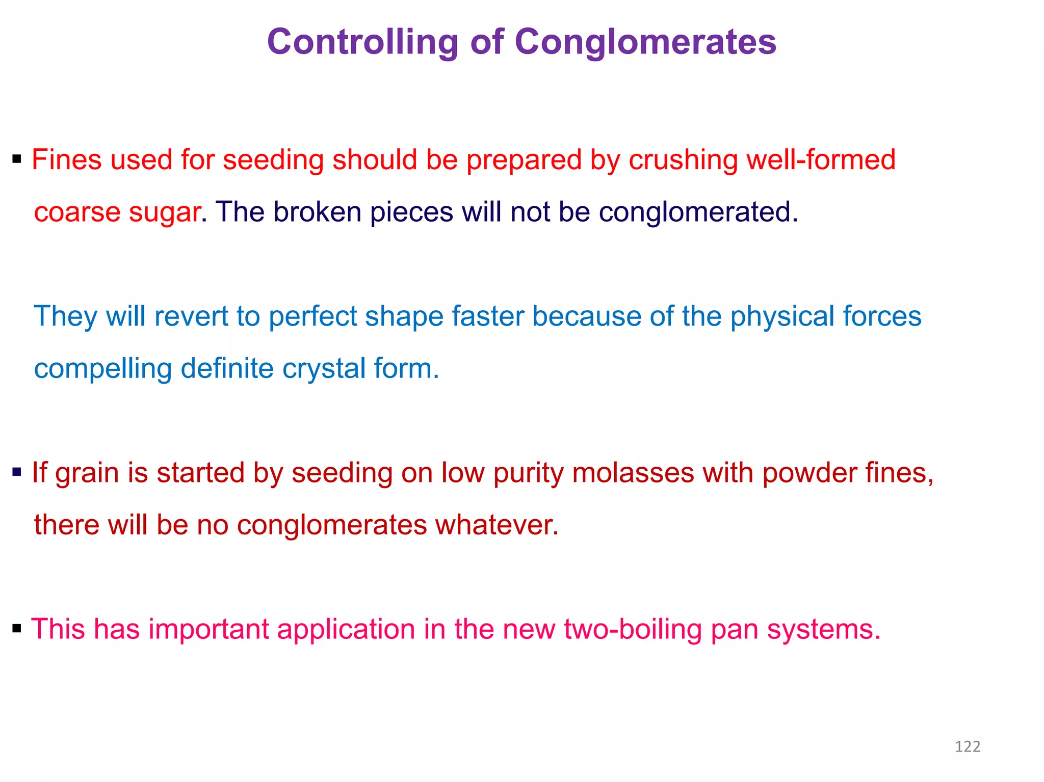 Controlling of Conglomerates
 Fines used for seeding should be prepared by crushing well-formed
coarse sugar. The broken pieces will not be conglomerated.
They will revert to perfect shape faster because of the physical forces
compelling definite crystal form.
 If grain is started by seeding on low purity molasses with powder fines,
there will be no conglomerates whatever.
 This has important application in the new two-boiling pan systems.
122
 