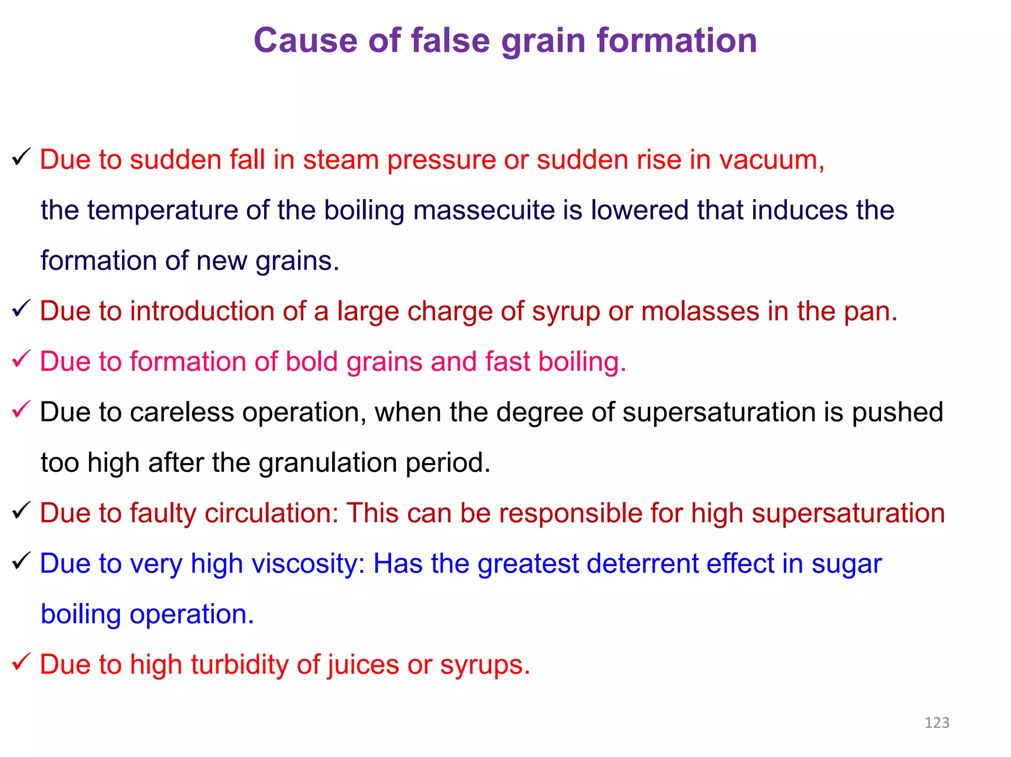 Cause of false grain formation
 Due to sudden fall in steam pressure or sudden rise in vacuum,
the temperature of the boiling massecuite is lowered that induces the
formation of new grains.
 Due to introduction of a large charge of syrup or molasses in the pan.
 Due to formation of bold grains and fast boiling.
 Due to careless operation, when the degree of supersaturation is pushed
too high after the granulation period.
 Due to faulty circulation: This can be responsible for high supersaturation
 Due to very high viscosity: Has the greatest deterrent effect in sugar
boiling operation.
 Due to high turbidity of juices or syrups.
123
 
