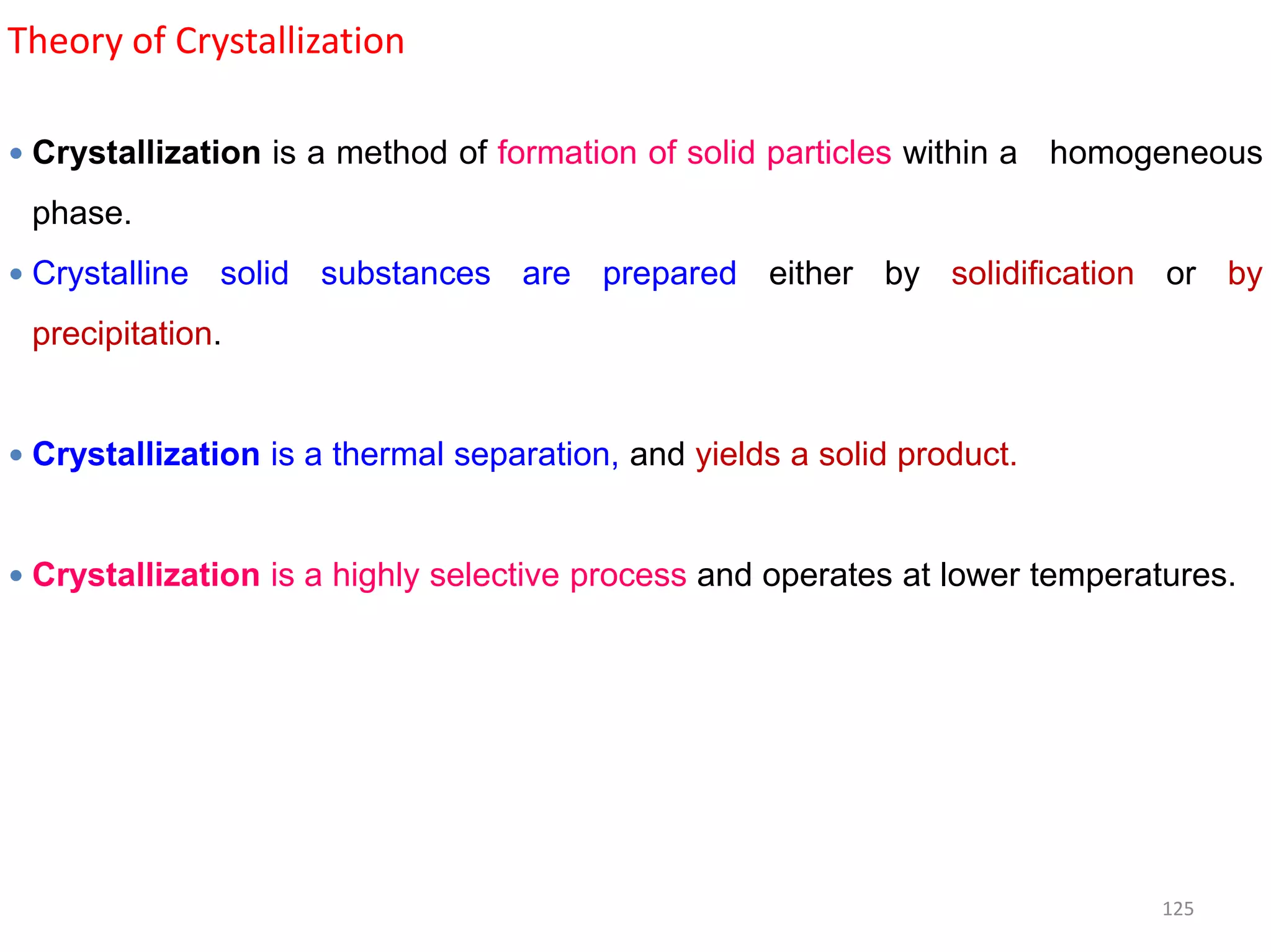 Theory of Crystallization
 Crystallization is a method of formation of solid particles within a homogeneous
phase.
 Crystalline solid substances are prepared either by solidification or by
precipitation.
 Crystallization is a thermal separation, and yields a solid product.
 Crystallization is a highly selective process and operates at lower temperatures.
125
 