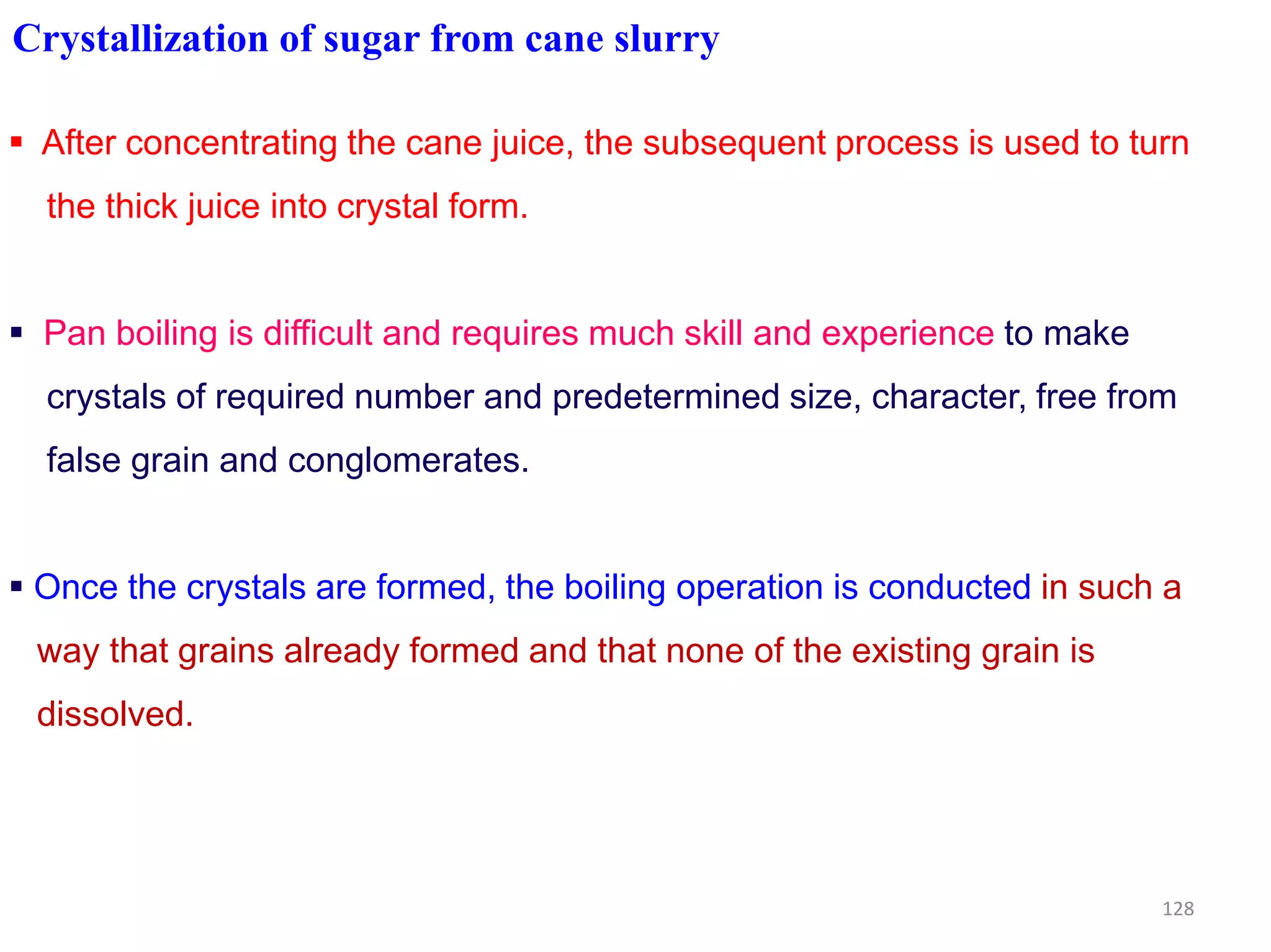 Crystallization of sugar from cane slurry
 After concentrating the cane juice, the subsequent process is used to turn
the thick juice into crystal form.
 Pan boiling is difficult and requires much skill and experience to make
crystals of required number and predetermined size, character, free from
false grain and conglomerates.false grain and conglomerates.
 Once the crystals are formed, the boiling operation is conducted in such a
way that grains already formed and that none of the existing grain is
dissolved.
128
 