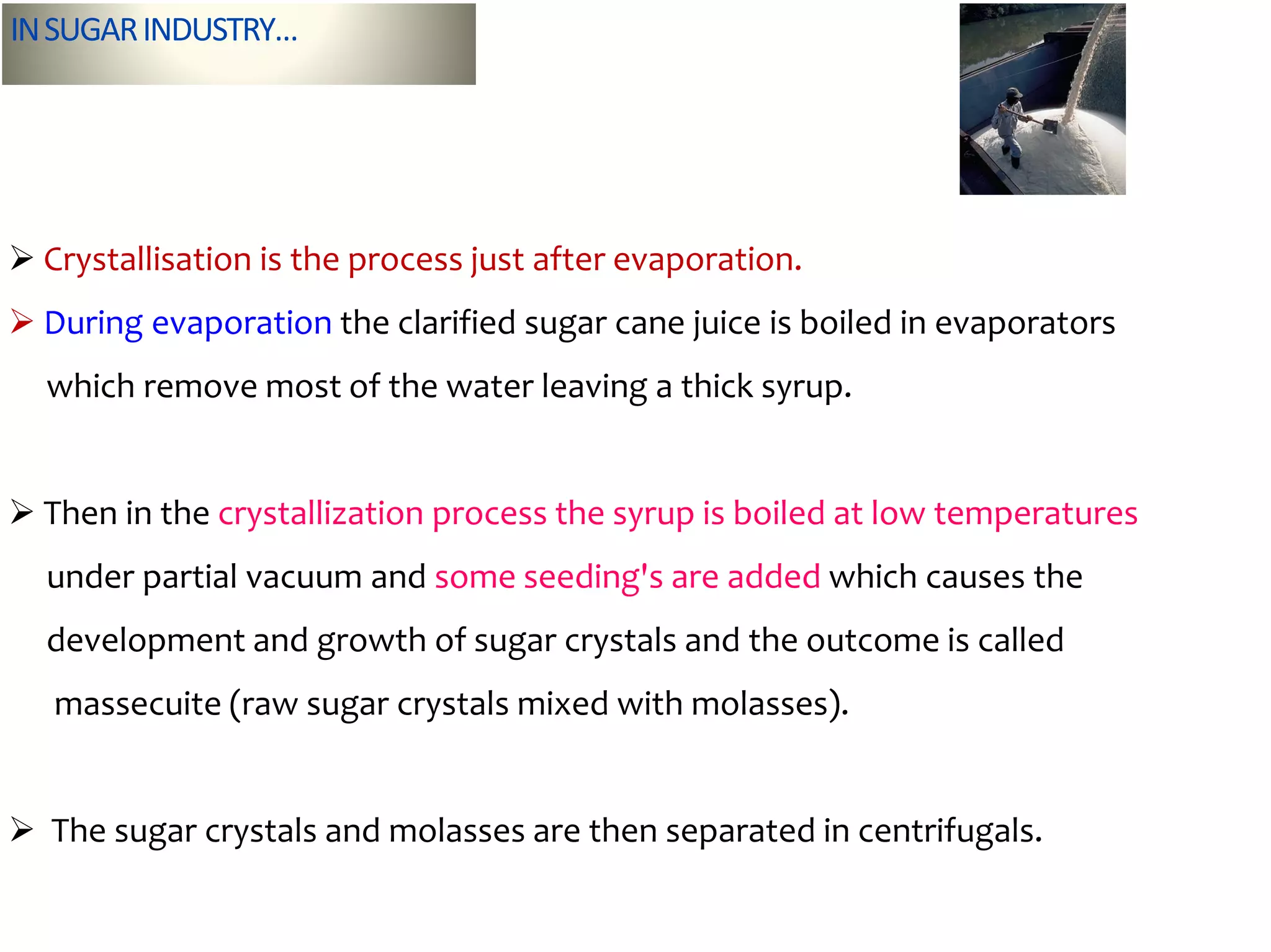 INSUGARINDUSTRY…
 Crystallisation is the process just after evaporation.
 During evaporation the clarified sugar cane juice is boiled in evaporators
which remove most of the water leaving a thick syrup.
 Then in the crystallization process the syrup is boiled at low temperatures
under partial vacuum and some seeding's are added which causes the
development and growth of sugar crystals and the outcome is called
massecuite (raw sugar crystals mixed with molasses).
 The sugar crystals and molasses are then separated in centrifugals.
 