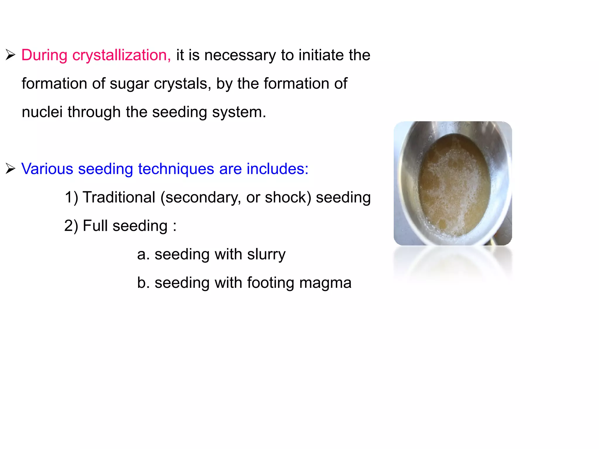  During crystallization, it is necessary to initiate the
formation of sugar crystals, by the formation of
nuclei through the seeding system.
 Various seeding techniques are includes:
1) Traditional (secondary, or shock) seeding
2) Full seeding :2) Full seeding :
a. seeding with slurry
b. seeding with footing magma
 