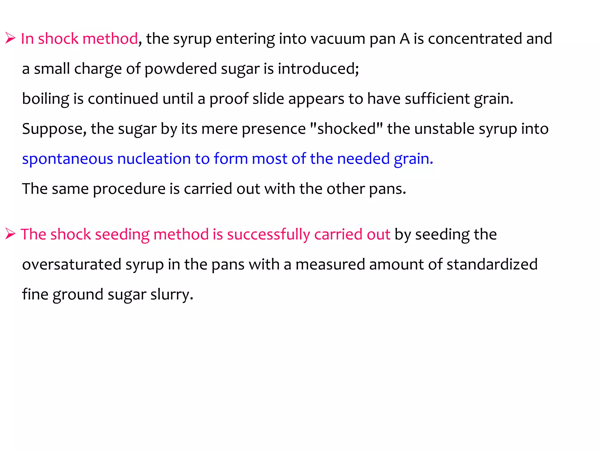 In shock method, the syrup entering into vacuum pan A is concentrated and
a small charge of powdered sugar is introduced;
boiling is continued until a proof slide appears to have sufficient grain.
Suppose, the sugar by its mere presence "shocked" the unstable syrup into
spontaneous nucleation to form most of the needed grain.
The same procedure is carried out with the other pans.
 The shock seeding method is successfully carried out by seeding the The shock seeding method is successfully carried out by seeding the
oversaturated syrup in the pans with a measured amount of standardized
fine ground sugar slurry.
 