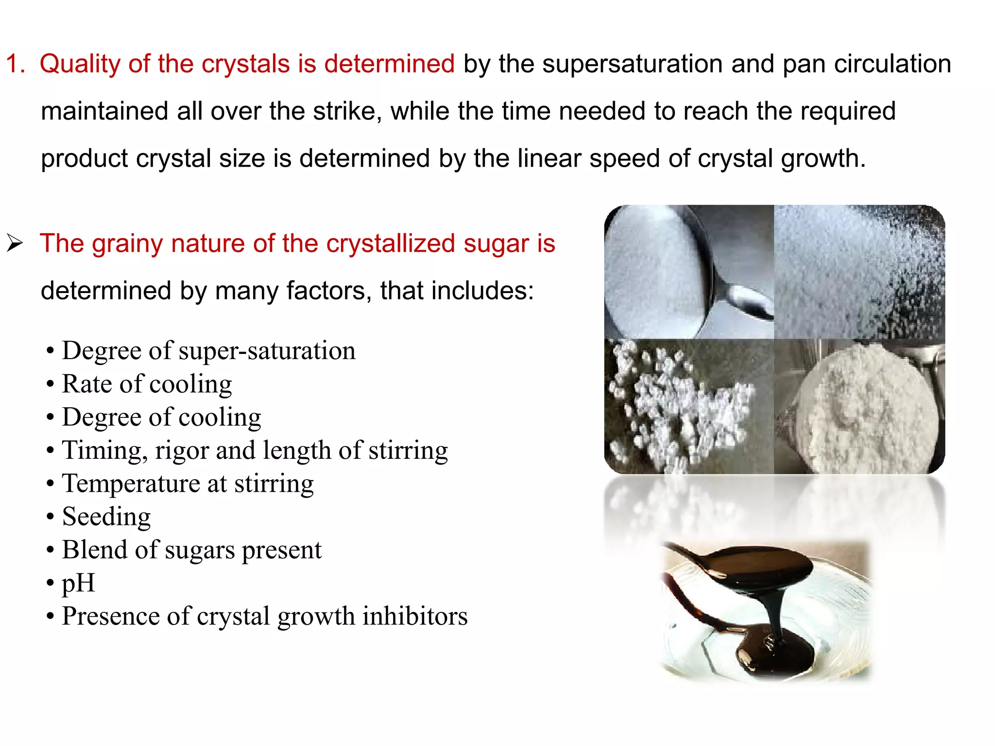  The grainy nature of the crystallized sugar is
determined by many factors, that includes:
• Degree of super-saturation
• Rate of cooling
1. Quality of the crystals is determined by the supersaturation and pan circulation
maintained all over the strike, while the time needed to reach the required
product crystal size is determined by the linear speed of crystal growth.
• Rate of cooling
• Degree of cooling
• Timing, rigor and length of stirring
• Temperature at stirring
• Seeding
• Blend of sugars present
• pH
• Presence of crystal growth inhibitors
 