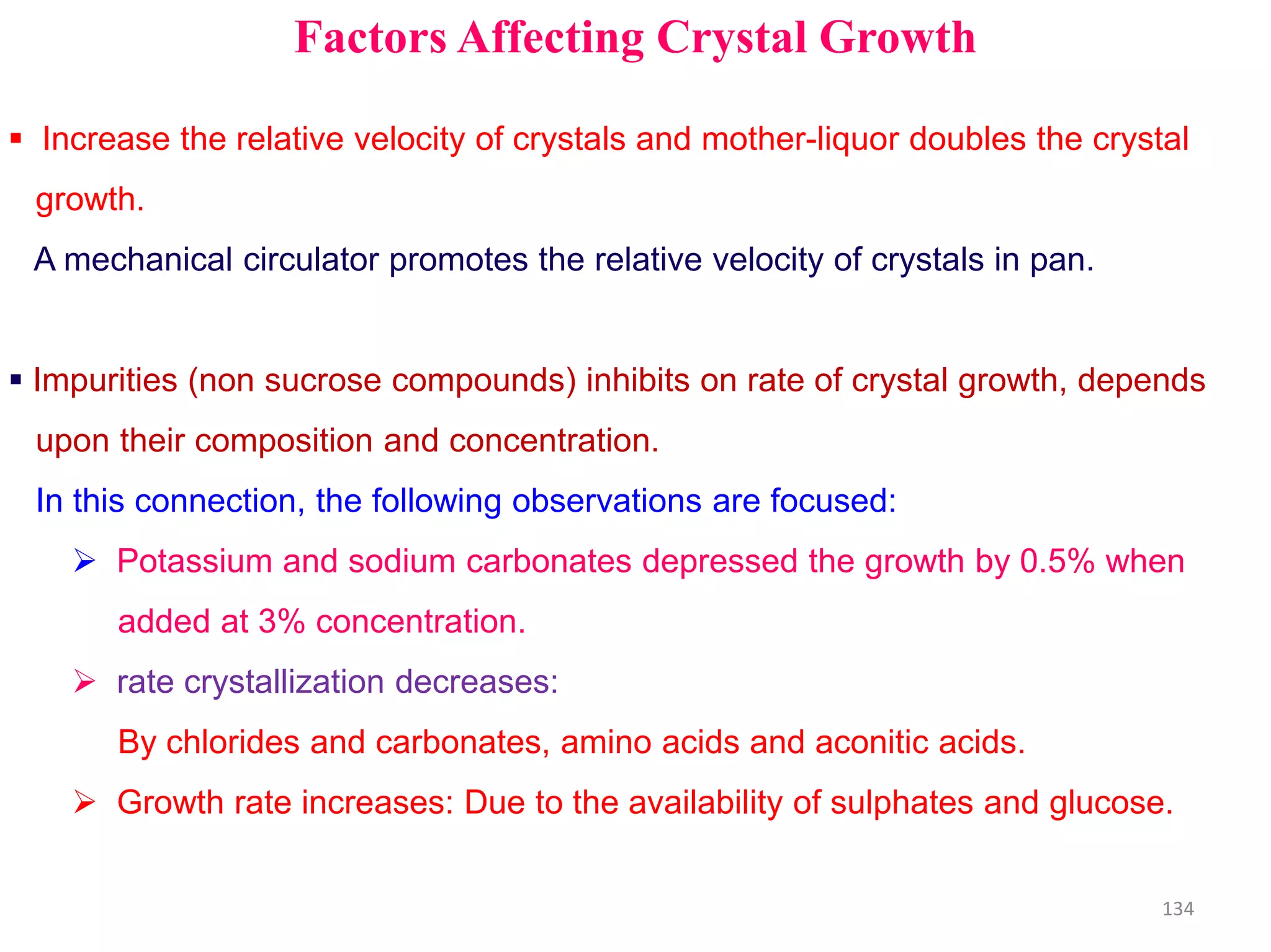 Factors Affecting Crystal Growth
 Increase the relative velocity of crystals and mother-liquor doubles the crystal
growth.
A mechanical circulator promotes the relative velocity of crystals in pan.
 Impurities (non sucrose compounds) inhibits on rate of crystal growth, depends
upon their composition and concentration.
In this connection, the following observations are focused:
 Potassium and sodium carbonates depressed the growth by 0.5% when
added at 3% concentration.
 rate crystallization decreases:
By chlorides and carbonates, amino acids and aconitic acids.
 Growth rate increases: Due to the availability of sulphates and glucose.
134
 