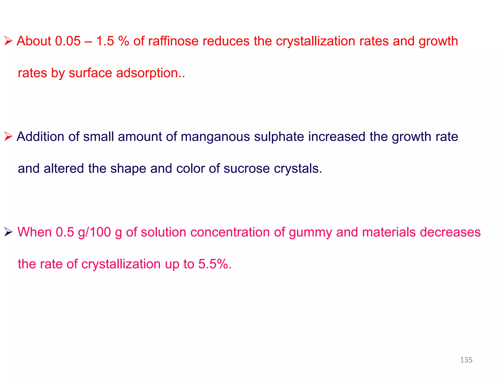  About 0.05 – 1.5 % of raffinose reduces the crystallization rates and growth
rates by surface adsorption..
 Addition of small amount of manganous sulphate increased the growth rate
and altered the shape and color of sucrose crystals.
 When 0.5 g/100 g of solution concentration of gummy and materials decreases
the rate of crystallization up to 5.5%.
135
 