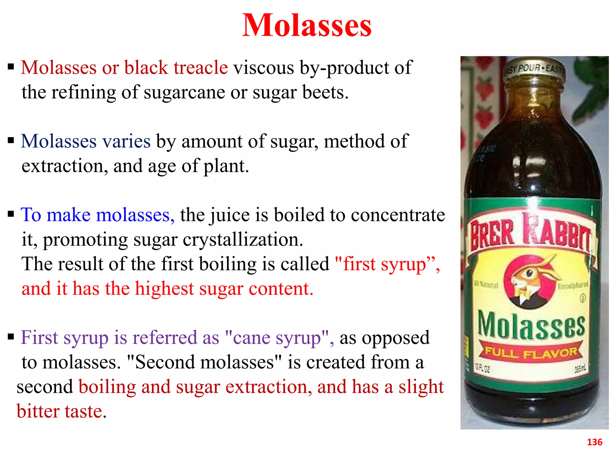 Molasses
 Molasses or black treacle viscous by-product of
the refining of sugarcane or sugar beets.
 Molasses varies by amount of sugar, method of
extraction, and age of plant.
 To make molasses, the juice is boiled to concentrate
it, promoting sugar crystallization.
136
it, promoting sugar crystallization.
The result of the first boiling is called "first syrup”,
and it has the highest sugar content.
 First syrup is referred as "cane syrup", as opposed
to molasses. "Second molasses" is created from a
second boiling and sugar extraction, and has a slight
bitter taste.
 