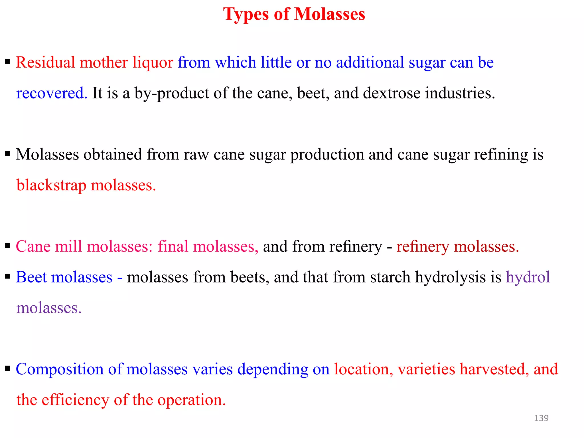 Types of Molasses
 Residual mother liquor from which little or no additional sugar can be
recovered. It is a by-product of the cane, beet, and dextrose industries.
 Molasses obtained from raw cane sugar production and cane sugar refining is
blackstrap molasses.
 Cane mill molasses: final molasses, and from reﬁnery - reﬁnery molasses.
 Beet molasses - molasses from beets, and that from starch hydrolysis is hydrol
molasses.
 Composition of molasses varies depending on location, varieties harvested, and
the efficiency of the operation.
139
 