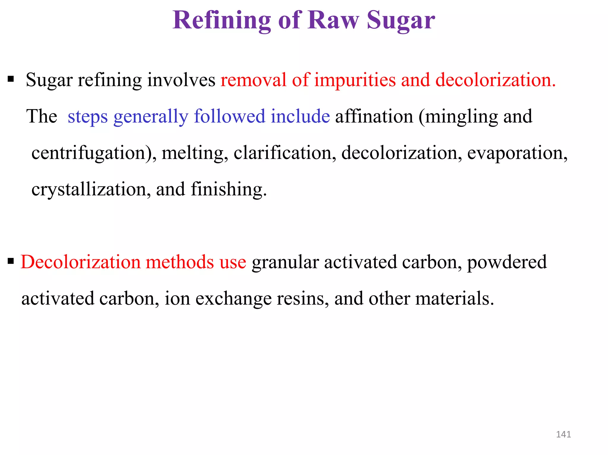 Refining of Raw Sugar
 Sugar refining involves removal of impurities and decolorization.
The steps generally followed include affination (mingling and
centrifugation), melting, clarification, decolorization, evaporation,
crystallization, and finishing.
 Decolorization methods use granular activated carbon, powdered
activated carbon, ion exchange resins, and other materials.
141
 