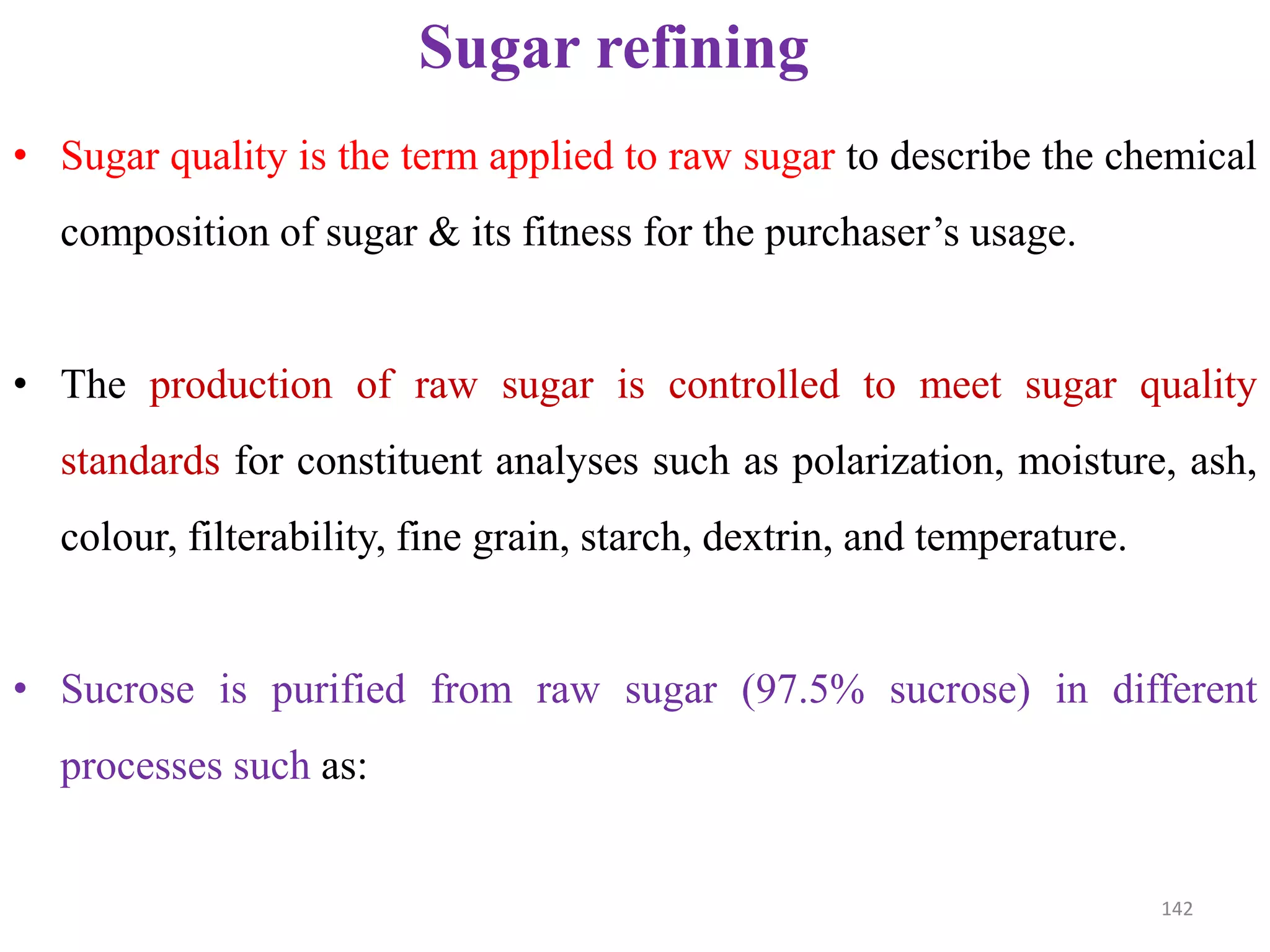 • Sugar quality is the term applied to raw sugar to describe the chemical
composition of sugar & its fitness for the purchaser’s usage.
• The production of raw sugar is controlled to meet sugar quality
standards for constituent analyses such as polarization, moisture, ash,
Sugar refining
standards for constituent analyses such as polarization, moisture, ash,
colour, filterability, fine grain, starch, dextrin, and temperature.
• Sucrose is purified from raw sugar (97.5% sucrose) in different
processes such as:
142
 