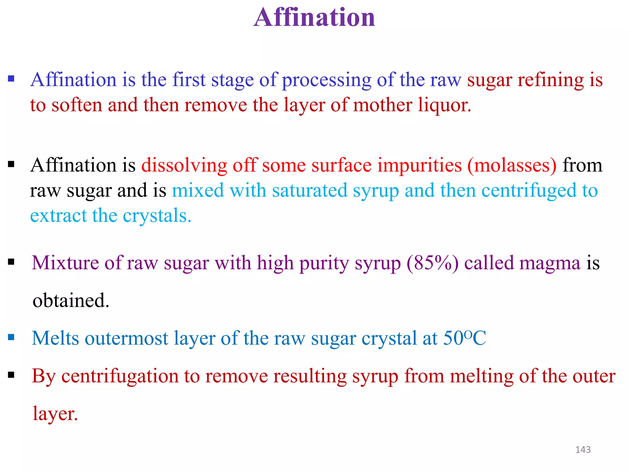  Affination is the first stage of processing of the raw sugar refining is
to soften and then remove the layer of mother liquor.
 Affination is dissolving off some surface impurities (molasses) from
raw sugar and is mixed with saturated syrup and then centrifuged to
extract the crystals.
Affination
 Mixture of raw sugar with high purity syrup (85%) called magma is
obtained.
 Melts outermost layer of the raw sugar crystal at 50ᴼC
 By centrifugation to remove resulting syrup from melting of the outer
layer.
143
 
