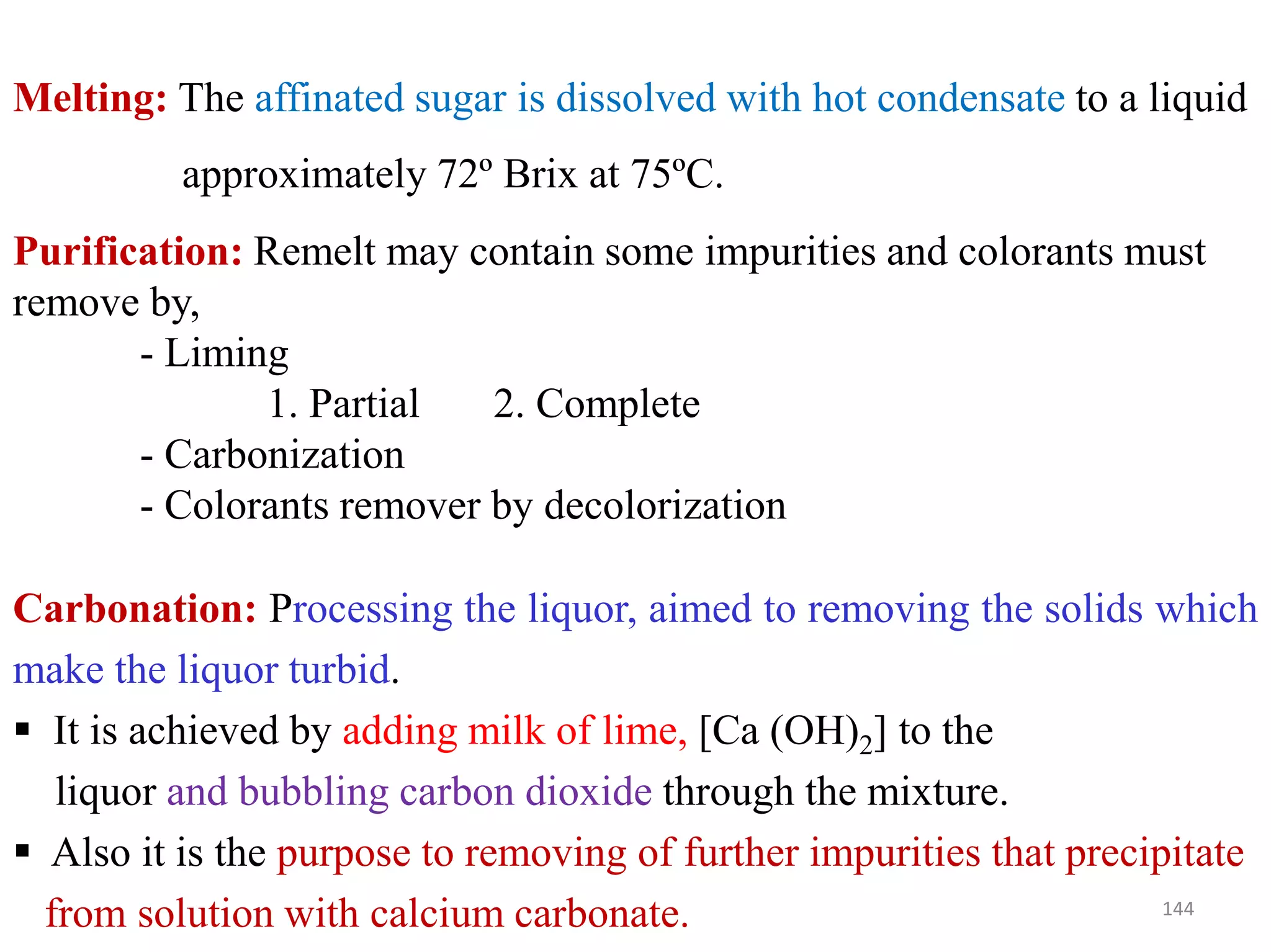 Melting: The affinated sugar is dissolved with hot condensate to a liquid
approximately 72º Brix at 75ºC.
Purification: Remelt may contain some impurities and colorants must
remove by,
- Liming
1. Partial 2. Complete
- Carbonization- Carbonization
- Colorants remover by decolorization
Carbonation: Processing the liquor, aimed to removing the solids which
make the liquor turbid.
 It is achieved by adding milk of lime, [Ca (OH)2] to the
liquor and bubbling carbon dioxide through the mixture.
 Also it is the purpose to removing of further impurities that precipitate
from solution with calcium carbonate. 144
 