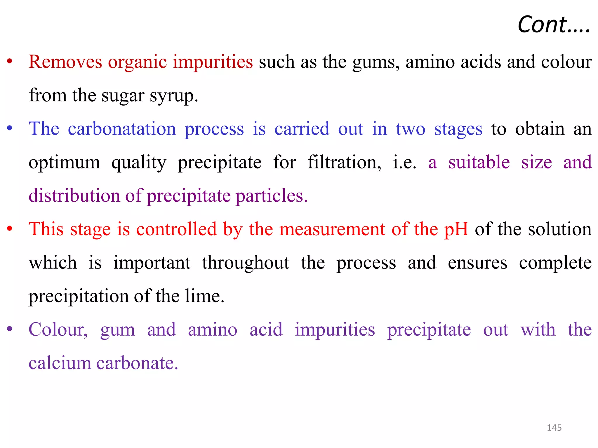 • Removes organic impurities such as the gums, amino acids and colour
from the sugar syrup.
• The carbonatation process is carried out in two stages to obtain an
optimum quality precipitate for filtration, i.e. a suitable size and
distribution of precipitate particles.
• This stage is controlled by the measurement of the pH of the solution
Cont….
• This stage is controlled by the measurement of the pH of the solution
which is important throughout the process and ensures complete
precipitation of the lime.
• Colour, gum and amino acid impurities precipitate out with the
calcium carbonate.
145
 