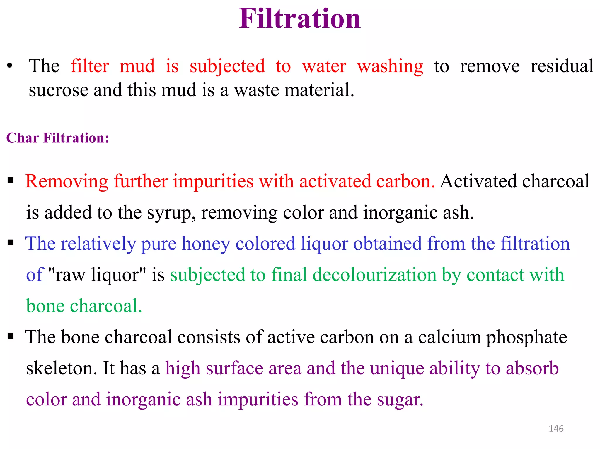 • The filter mud is subjected to water washing to remove residual
sucrose and this mud is a waste material.
Filtration
Char Filtration:
 Removing further impurities with activated carbon. Activated charcoal
is added to the syrup, removing color and inorganic ash.
 The relatively pure honey colored liquor obtained from the filtration
of "raw liquor" is subjected to final decolourization by contact with
bone charcoal.
 The bone charcoal consists of active carbon on a calcium phosphate
skeleton. It has a high surface area and the unique ability to absorb
color and inorganic ash impurities from the sugar.
146
 