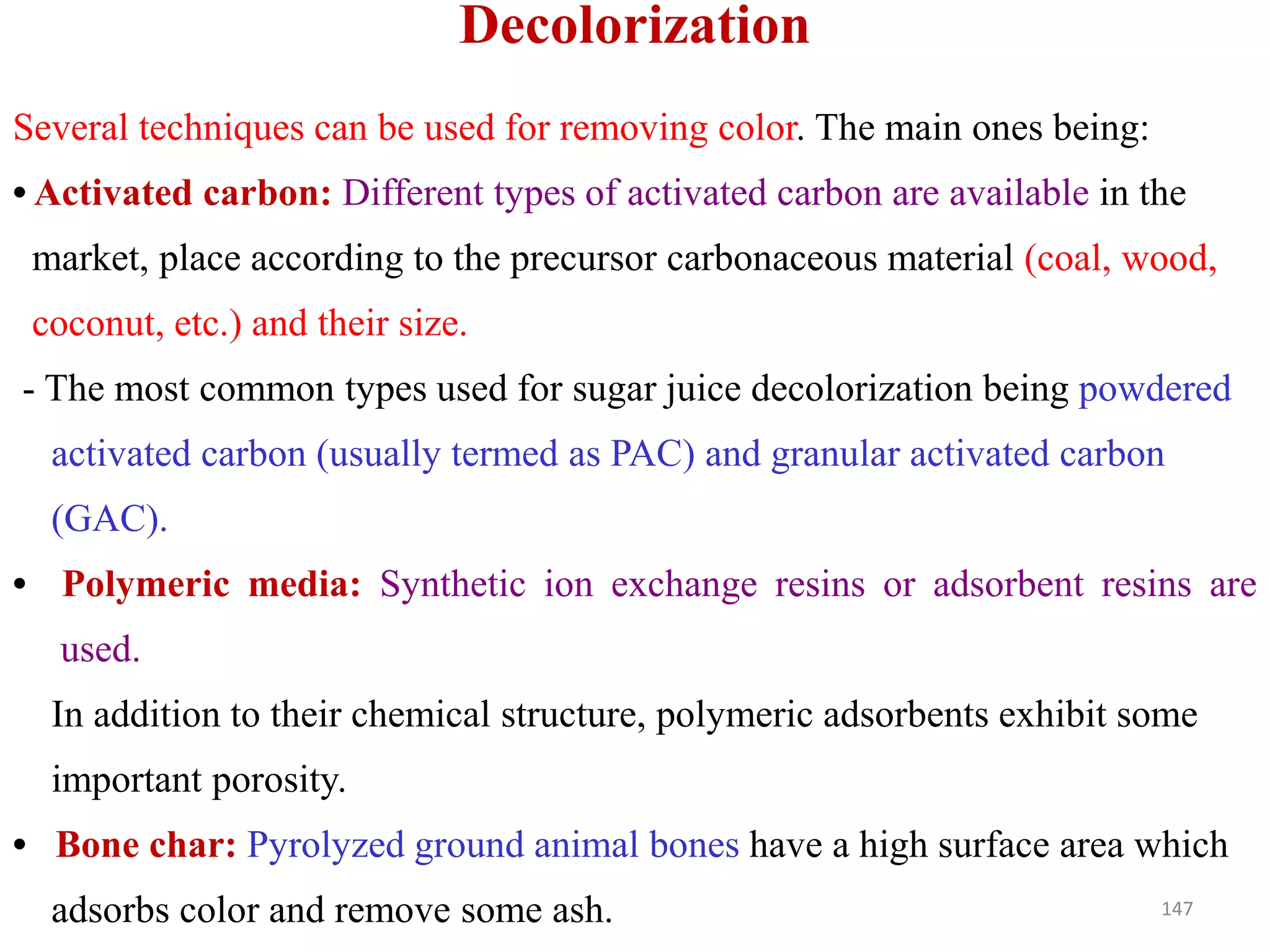 Several techniques can be used for removing color. The main ones being:
• Activated carbon: Different types of activated carbon are available in the
market, place according to the precursor carbonaceous material (coal, wood,
coconut, etc.) and their size.
- The most common types used for sugar juice decolorization being powdered
activated carbon (usually termed as PAC) and granular activated carbon
Decolorization
(GAC).
• Polymeric media: Synthetic ion exchange resins or adsorbent resins are
used.
In addition to their chemical structure, polymeric adsorbents exhibit some
important porosity.
• Bone char: Pyrolyzed ground animal bones have a high surface area which
adsorbs color and remove some ash. 147
 