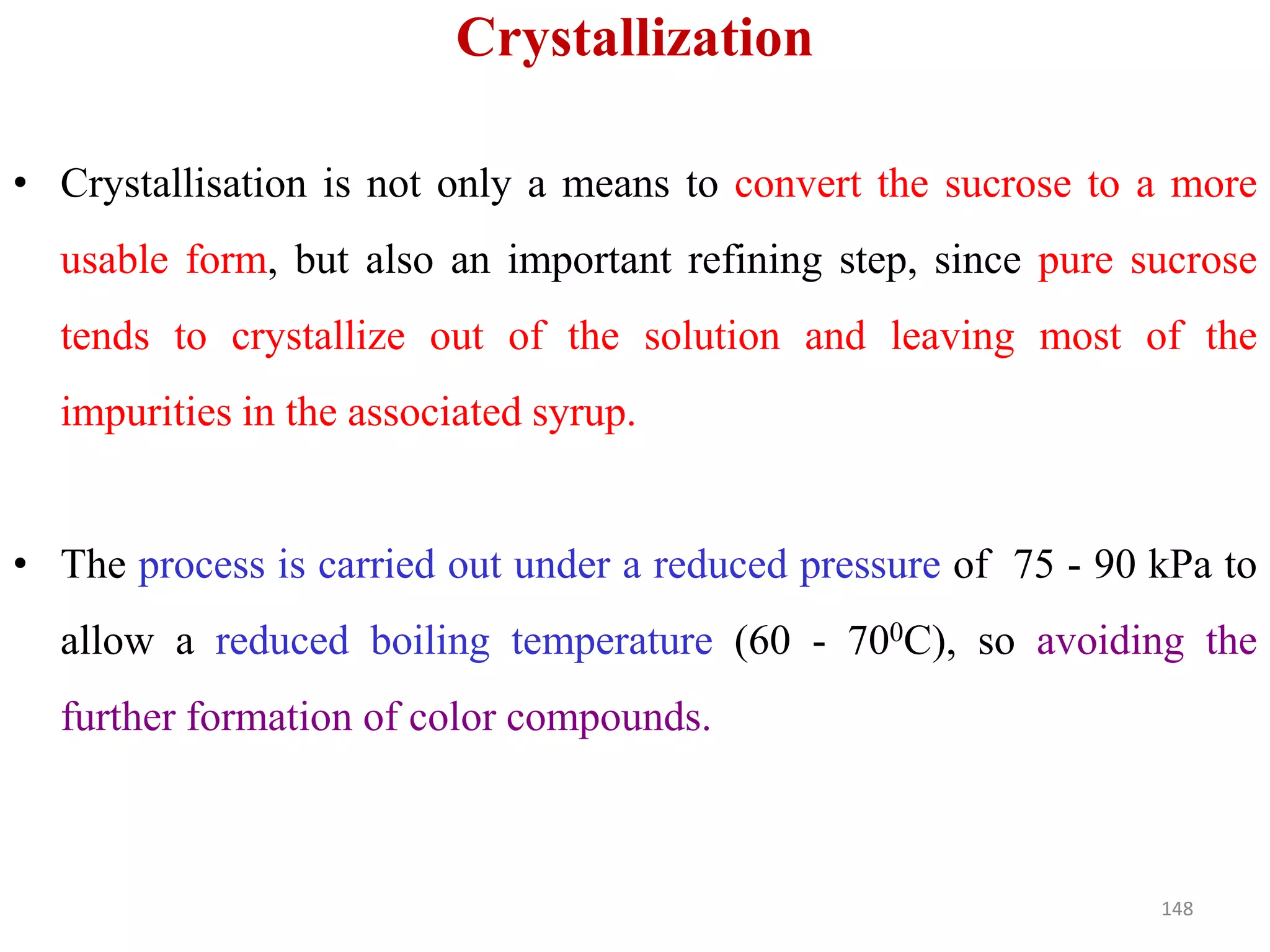 • Crystallisation is not only a means to convert the sucrose to a more
usable form, but also an important refining step, since pure sucrose
tends to crystallize out of the solution and leaving most of the
impurities in the associated syrup.
Crystallization
• The process is carried out under a reduced pressure of 75 - 90 kPa to
allow a reduced boiling temperature (60 - 700C), so avoiding the
further formation of color compounds.
148
 