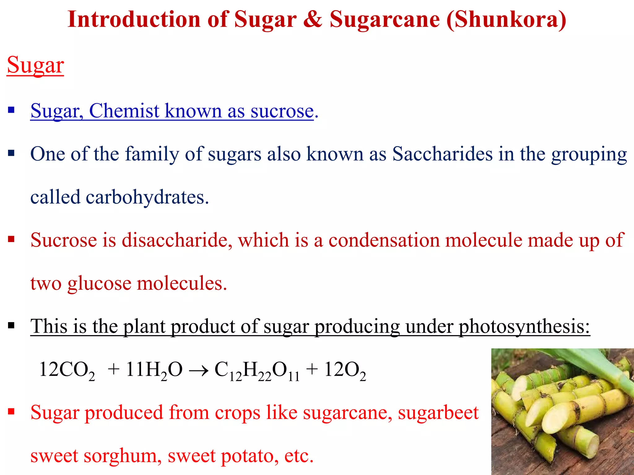 Introduction of Sugar & Sugarcane (Shunkora)
Sugar
 Sugar, Chemist known as sucrose.
 One of the family of sugars also known as Saccharides in the grouping
called carbohydrates.
 Sucrose is disaccharide, which is a condensation molecule made up of Sucrose is disaccharide, which is a condensation molecule made up of
two glucose molecules.
 This is the plant product of sugar producing under photosynthesis:
12CO2 + 11H2O  C12H22O11 + 12O2
 Sugar produced from crops like sugarcane, sugarbeet
sweet sorghum, sweet potato, etc.
 
