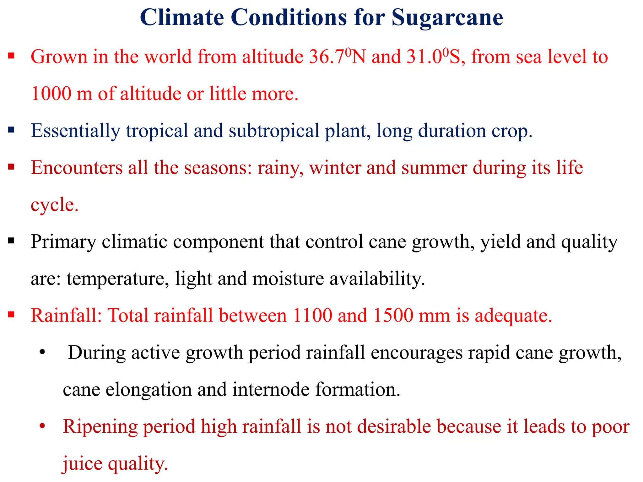 Climate Conditions for Sugarcane
 Grown in the world from altitude 36.70N and 31.00S, from sea level to
1000 m of altitude or little more.
 Essentially tropical and subtropical plant, long duration crop.
 Encounters all the seasons: rainy, winter and summer during its life
cycle.
 Primary climatic component that control cane growth, yield and quality Primary climatic component that control cane growth, yield and quality
are: temperature, light and moisture availability.
 Rainfall: Total rainfall between 1100 and 1500 mm is adequate.
• During active growth period rainfall encourages rapid cane growth,
cane elongation and internode formation.
• Ripening period high rainfall is not desirable because it leads to poor
juice quality.
 