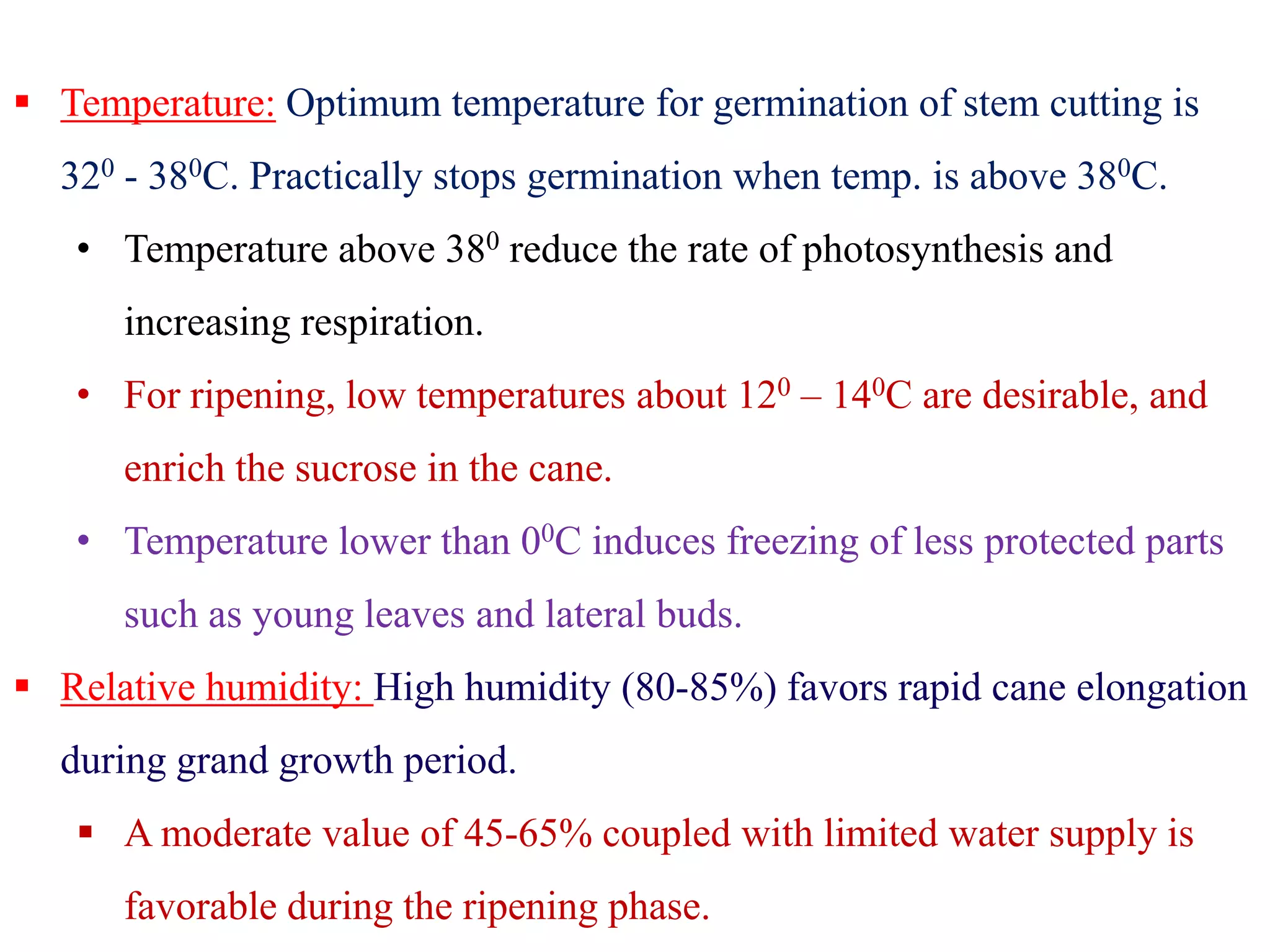  Temperature: Optimum temperature for germination of stem cutting is
320 - 380C. Practically stops germination when temp. is above 380C.
• Temperature above 380 reduce the rate of photosynthesis and
increasing respiration.
• For ripening, low temperatures about 120 – 140C are desirable, and
enrich the sucrose in the cane.enrich the sucrose in the cane.
• Temperature lower than 00C induces freezing of less protected parts
such as young leaves and lateral buds.
 Relative humidity: High humidity (80-85%) favors rapid cane elongation
during grand growth period.
 A moderate value of 45-65% coupled with limited water supply is
favorable during the ripening phase.
 