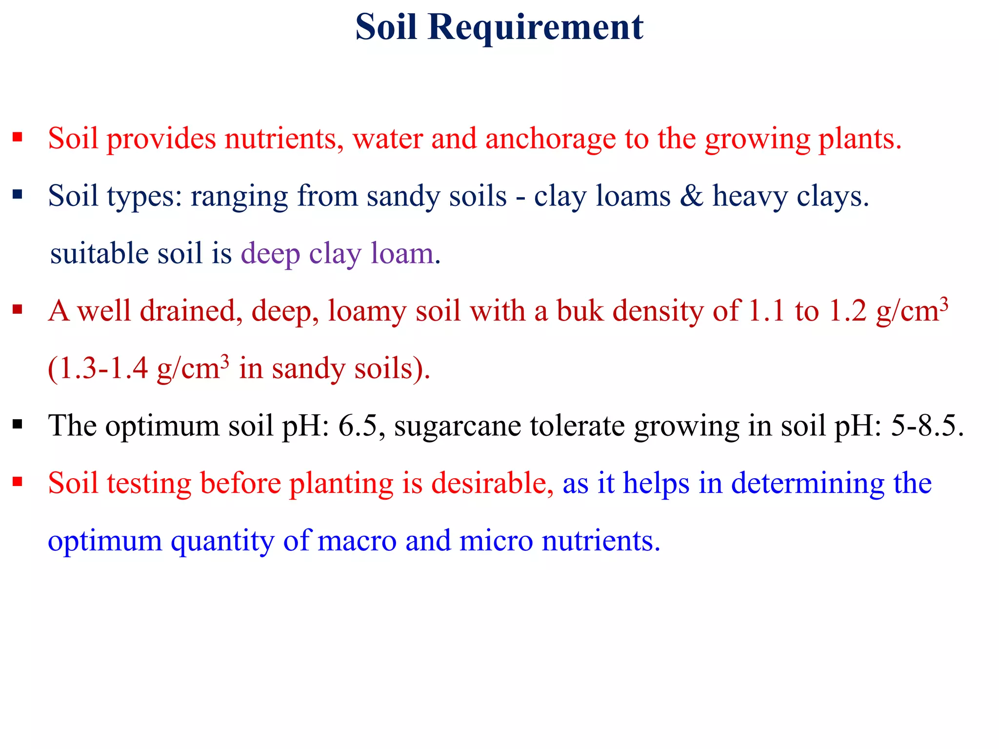 Soil Requirement
 Soil provides nutrients, water and anchorage to the growing plants.
 Soil types: ranging from sandy soils - clay loams & heavy clays.
suitable soil is deep clay loam.
 A well drained, deep, loamy soil with a buk density of 1.1 to 1.2 g/cm3
(1.3-1.4 g/cm3 in sandy soils).(1.3-1.4 g/cm in sandy soils).
 The optimum soil pH: 6.5, sugarcane tolerate growing in soil pH: 5-8.5.
 Soil testing before planting is desirable, as it helps in determining the
optimum quantity of macro and micro nutrients.
 
