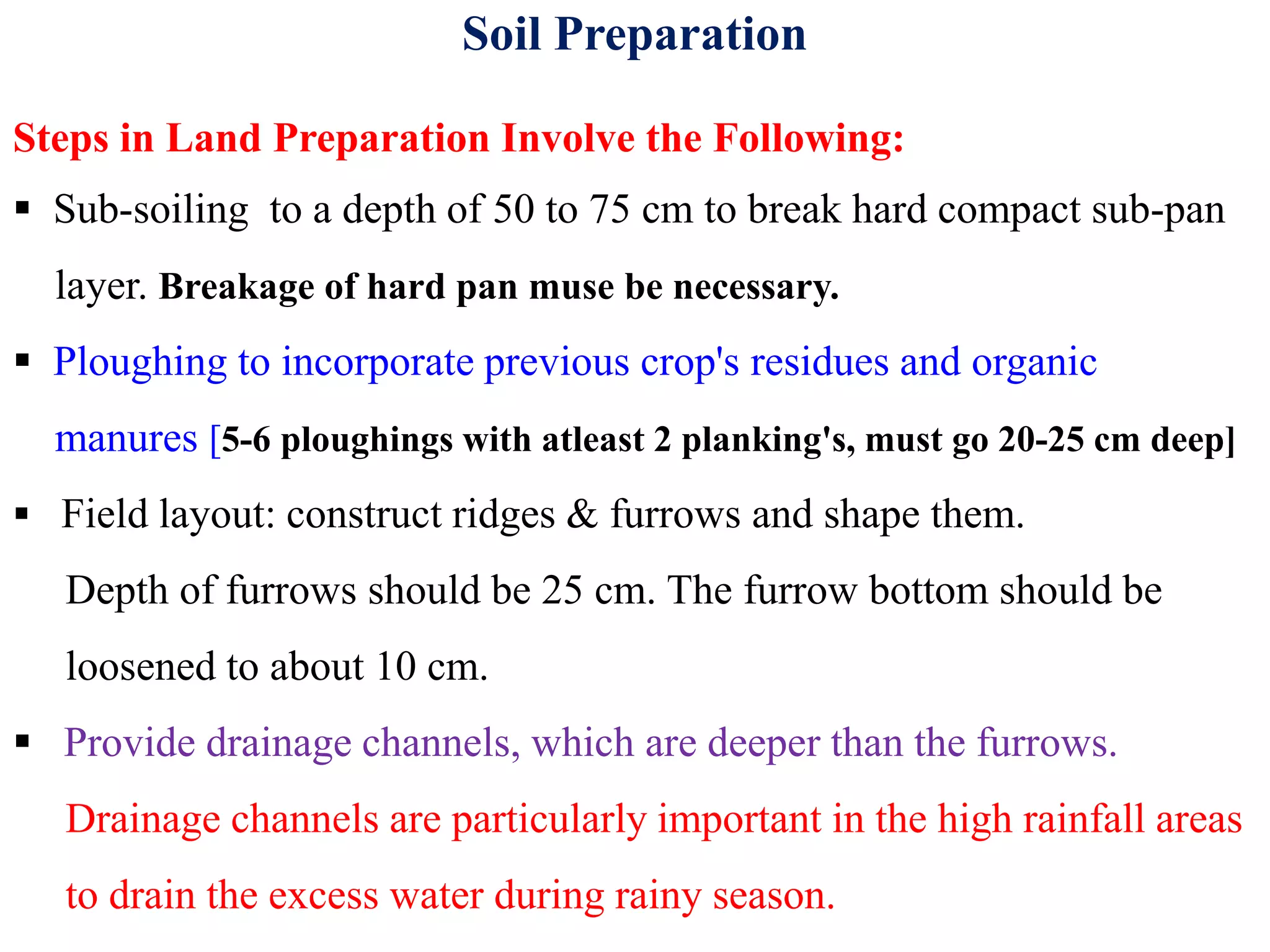 Soil Preparation
Steps in Land Preparation Involve the Following:
 Sub-soiling to a depth of 50 to 75 cm to break hard compact sub-pan
layer. Breakage of hard pan muse be necessary.
 Ploughing to incorporate previous crop's residues and organic
manures [5-6 ploughings with atleast 2 planking's, must go 20-25 cm deep]
 Field layout: construct ridges & furrows and shape them.
Depth of furrows should be 25 cm. The furrow bottom should be
loosened to about 10 cm.
 Provide drainage channels, which are deeper than the furrows.
Drainage channels are particularly important in the high rainfall areas
to drain the excess water during rainy season.
 