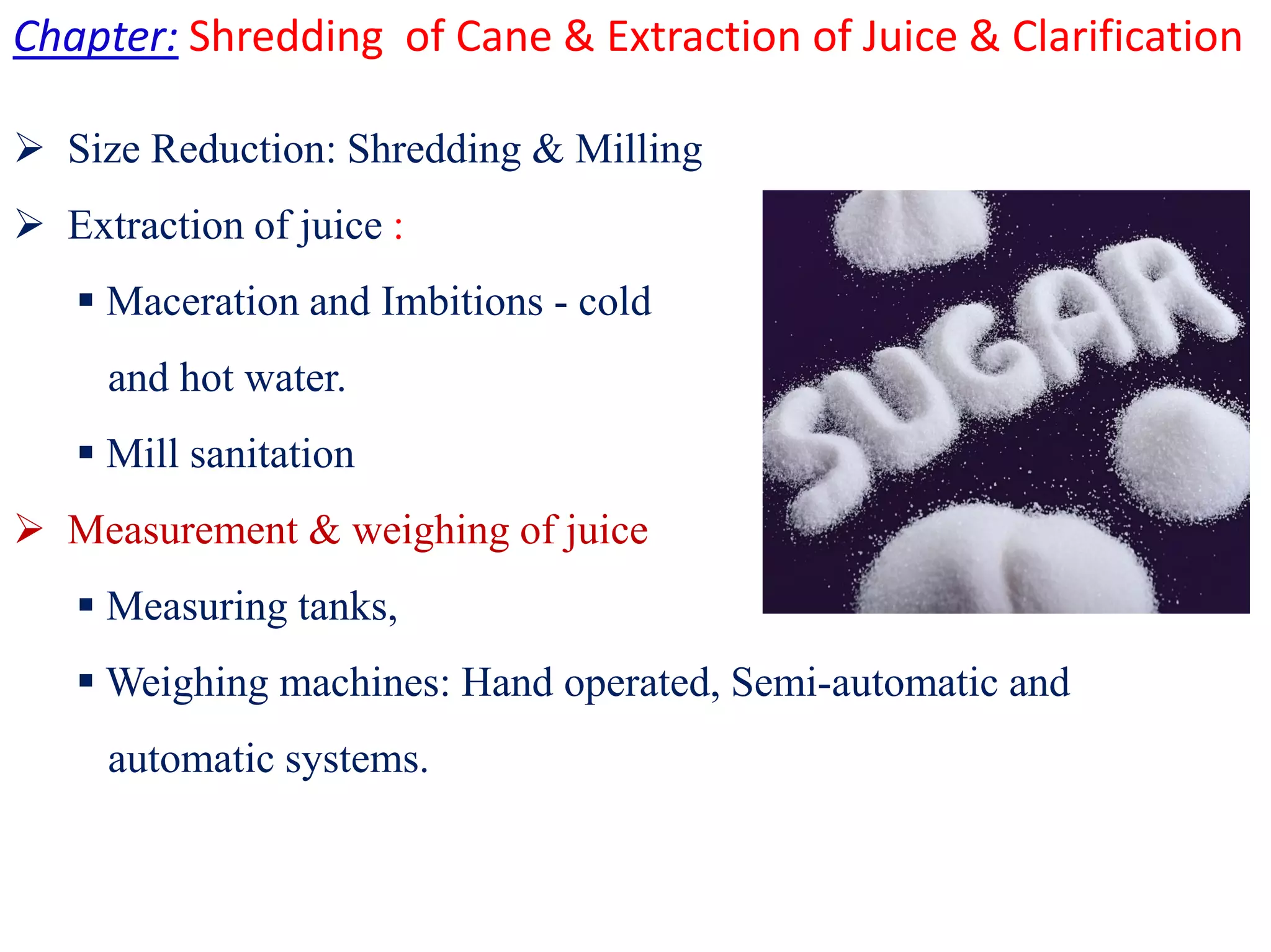 Chapter: Shredding of Cane & Extraction of Juice & Clarification
 Size Reduction: Shredding & Milling
 Extraction of juice :
 Maceration and Imbitions - cold
and hot water.
 Mill sanitationMill sanitation
 Measurement & weighing of juice
 Measuring tanks,
 Weighing machines: Hand operated, Semi-automatic and
automatic systems.
 