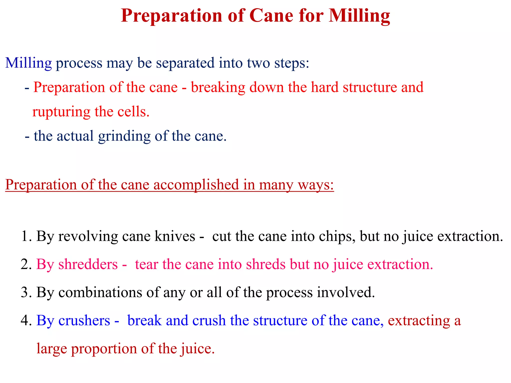 Preparation of Cane for Milling
Milling process may be separated into two steps:
- Preparation of the cane - breaking down the hard structure and
rupturing the cells.
- the actual grinding of the cane.
Preparation of the cane accomplished in many ways:Preparation of the cane accomplished in many ways:
1. By revolving cane knives - cut the cane into chips, but no juice extraction.
2. By shredders - tear the cane into shreds but no juice extraction.
3. By combinations of any or all of the process involved.
4. By crushers - break and crush the structure of the cane, extracting a
large proportion of the juice.
 