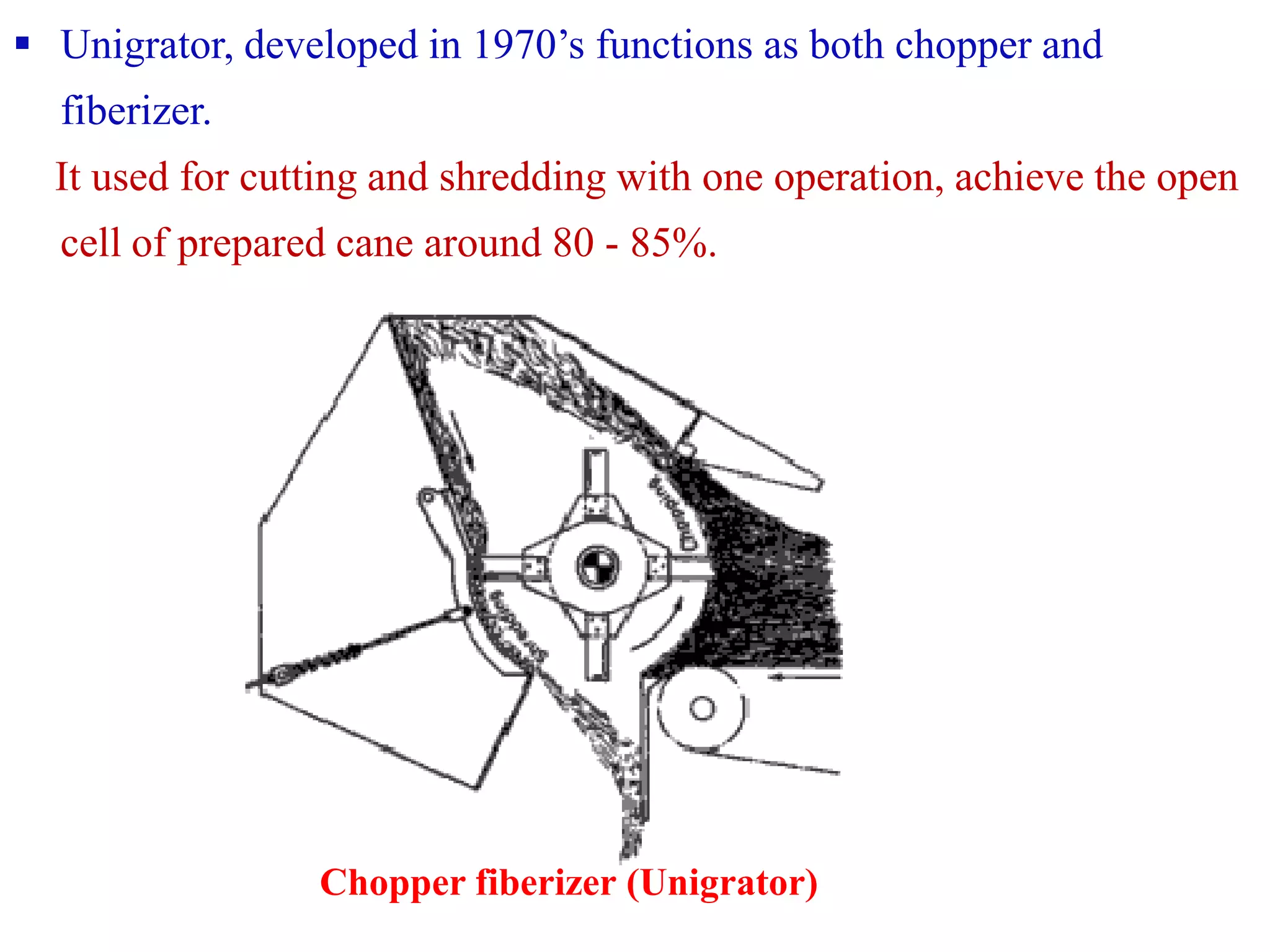  Unigrator, developed in 1970’s functions as both chopper and
fiberizer.
It used for cutting and shredding with one operation, achieve the open
cell of prepared cane around 80 - 85%.
Chopper fiberizer (Unigrator)
 