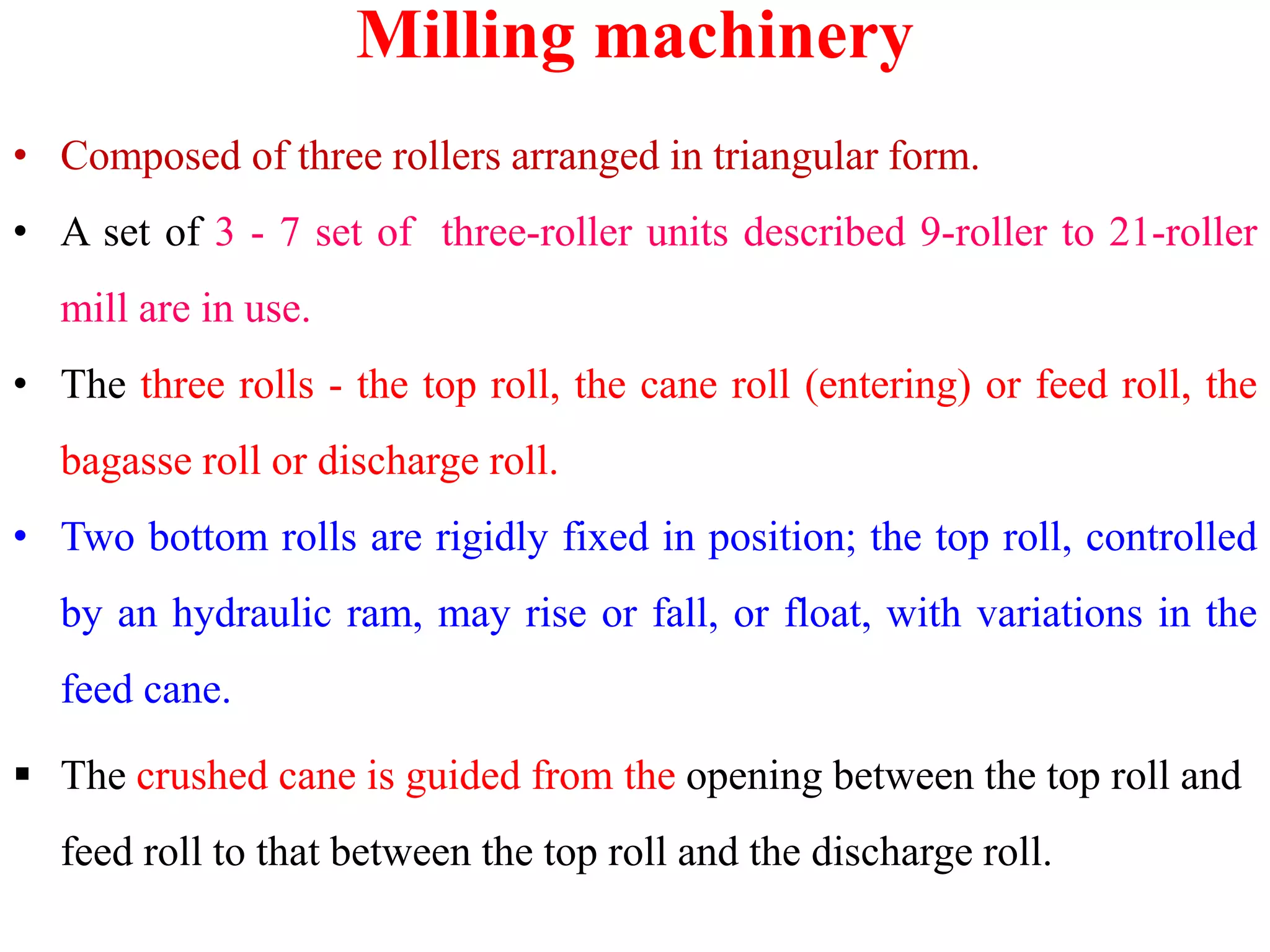 Milling machinery
• Composed of three rollers arranged in triangular form.
• A set of 3 - 7 set of three-roller units described 9-roller to 21-roller
mill are in use.
• The three rolls - the top roll, the cane roll (entering) or feed roll, the
bagasse roll or discharge roll.bagasse roll or discharge roll.
• Two bottom rolls are rigidly fixed in position; the top roll, controlled
by an hydraulic ram, may rise or fall, or float, with variations in the
feed cane.
 The crushed cane is guided from the opening between the top roll and
feed roll to that between the top roll and the discharge roll.
 