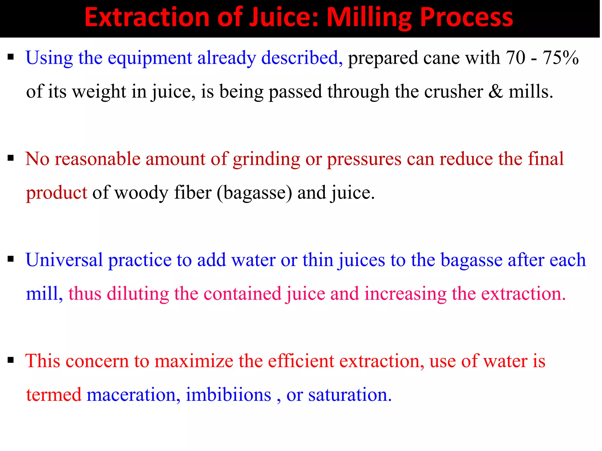 Extraction of Juice: Milling Process
 Using the equipment already described, prepared cane with 70 - 75%
of its weight in juice, is being passed through the crusher & mills.
 No reasonable amount of grinding or pressures can reduce the final
product of woody fiber (bagasse) and juice.
 Universal practice to add water or thin juices to the bagasse after each
mill, thus diluting the contained juice and increasing the extraction.
 This concern to maximize the efficient extraction, use of water is
termed maceration, imbibiions , or saturation.
 