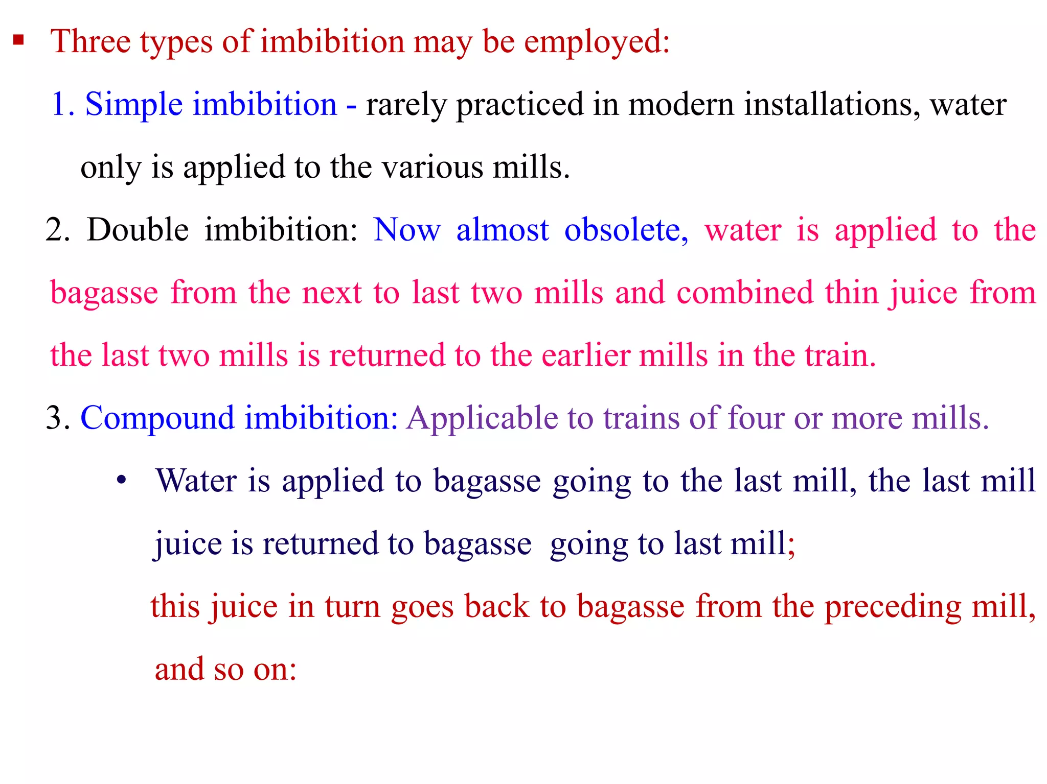  Three types of imbibition may be employed:
1. Simple imbibition - rarely practiced in modern installations, water
only is applied to the various mills.
2. Double imbibition: Now almost obsolete, water is applied to the
bagasse from the next to last two mills and combined thin juice from
the last two mills is returned to the earlier mills in the train.
3. Compound imbibition: Applicable to trains of four or more mills.
• Water is applied to bagasse going to the last mill, the last mill
juice is returned to bagasse going to last mill;
this juice in turn goes back to bagasse from the preceding mill,
and so on:
 