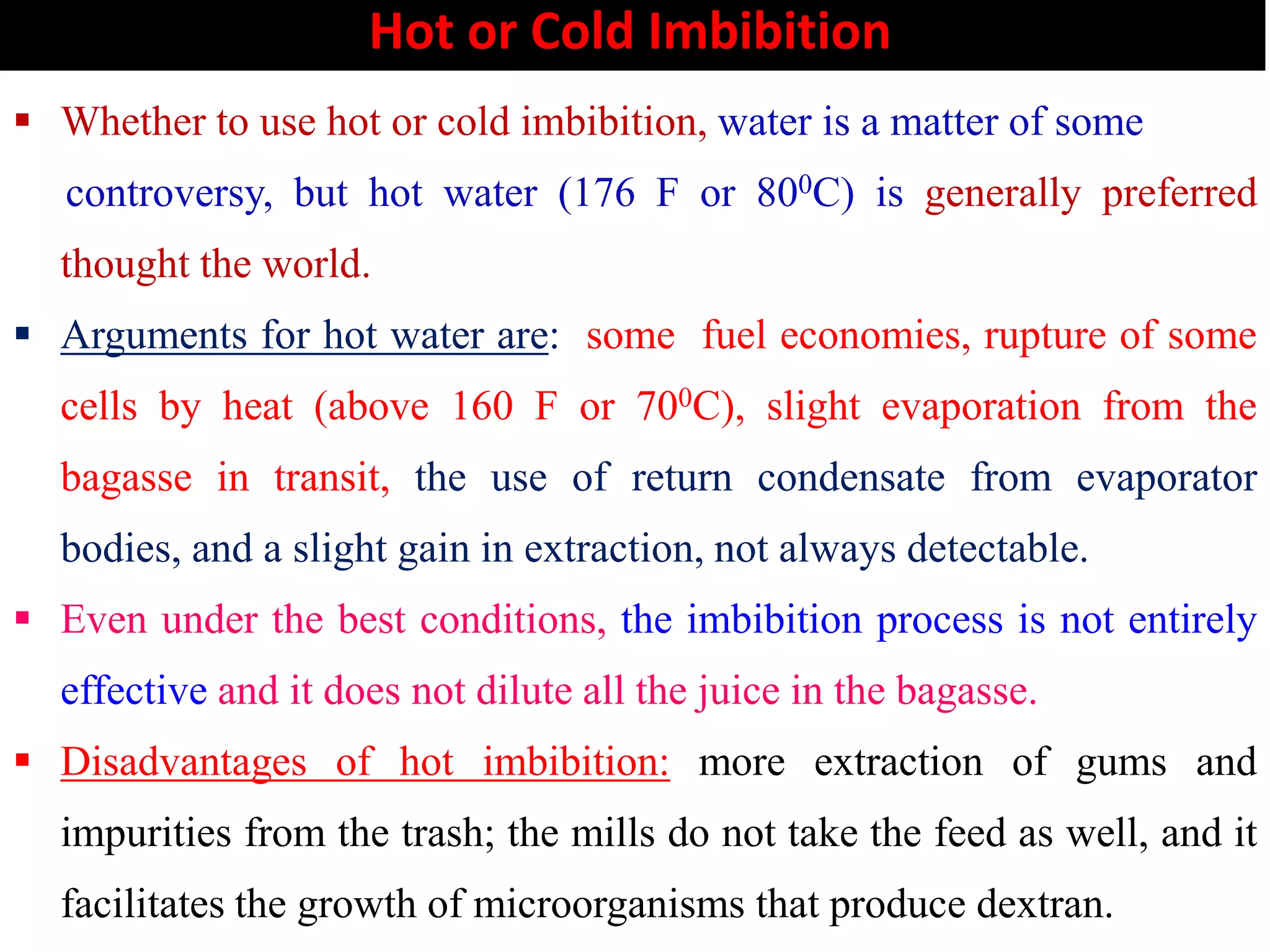 Hot or Cold Imbibition
 Whether to use hot or cold imbibition, water is a matter of some
controversy, but hot water (176 F or 800C) is generally preferred
thought the world.
 Arguments for hot water are: some fuel economies, rupture of some
cells by heat (above 160 F or 700C), slight evaporation from the
bagasse in transit, the use of return condensate from evaporatorbagasse in transit, the use of return condensate from evaporator
bodies, and a slight gain in extraction, not always detectable.
 Even under the best conditions, the imbibition process is not entirely
effective and it does not dilute all the juice in the bagasse.
 Disadvantages of hot imbibition: more extraction of gums and
impurities from the trash; the mills do not take the feed as well, and it
facilitates the growth of microorganisms that produce dextran.
 