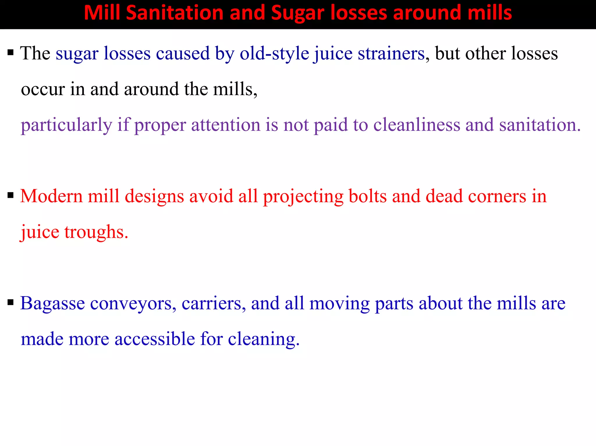 Mill Sanitation and Sugar losses around mills
 The sugar losses caused by old-style juice strainers, but other losses
occur in and around the mills,
particularly if proper attention is not paid to cleanliness and sanitation.
 Modern mill designs avoid all projecting bolts and dead corners in
juice troughs.juice troughs.
 Bagasse conveyors, carriers, and all moving parts about the mills are
made more accessible for cleaning.
 