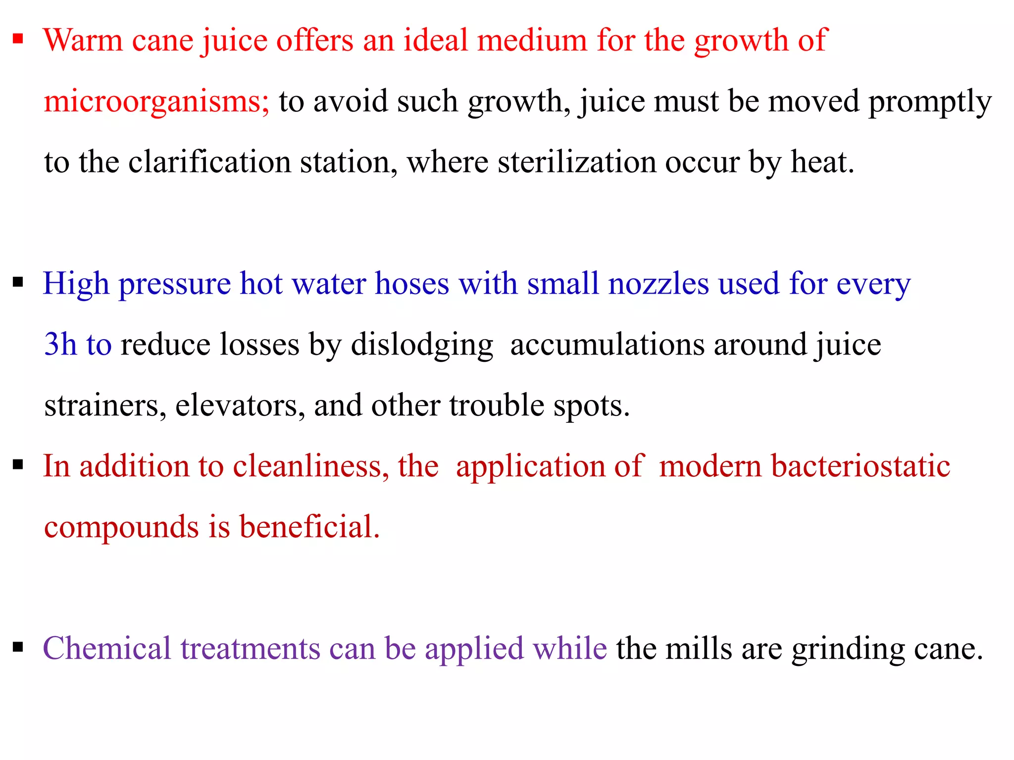  Warm cane juice offers an ideal medium for the growth of
microorganisms; to avoid such growth, juice must be moved promptly
to the clarification station, where sterilization occur by heat.
 High pressure hot water hoses with small nozzles used for every
3h to reduce losses by dislodging accumulations around juice
strainers, elevators, and other trouble spots.
 In addition to cleanliness, the application of modern bacteriostatic
compounds is beneficial.
 Chemical treatments can be applied while the mills are grinding cane.
 