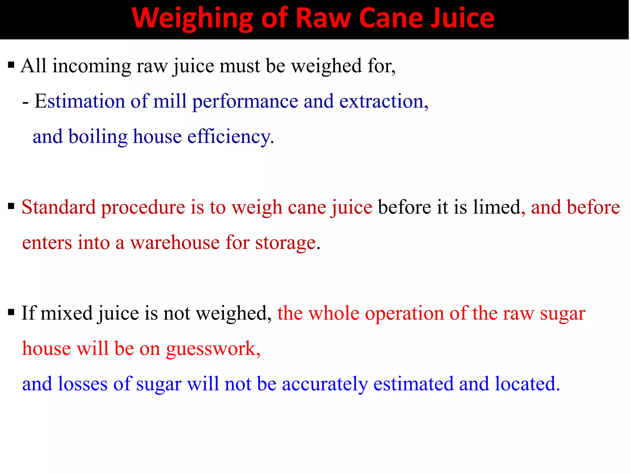 Weighing of Raw Cane Juice
 All incoming raw juice must be weighed for,
- Estimation of mill performance and extraction,
and boiling house efficiency.
 Standard procedure is to weigh cane juice before it is limed, and before
enters into a warehouse for storage.enters into a warehouse for storage.
 If mixed juice is not weighed, the whole operation of the raw sugar
house will be on guesswork,
and losses of sugar will not be accurately estimated and located.
 