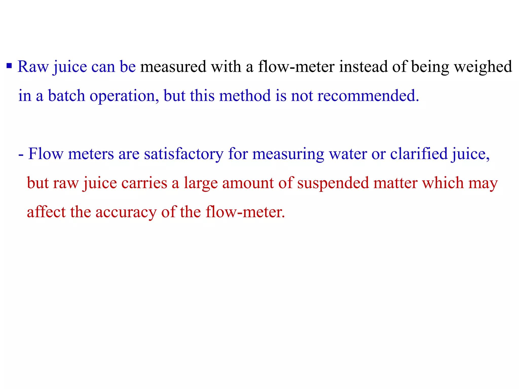  Raw juice can be measured with a flow-meter instead of being weighed
in a batch operation, but this method is not recommended.
- Flow meters are satisfactory for measuring water or clarified juice,
but raw juice carries a large amount of suspended matter which may
affect the accuracy of the flow-meter.
 