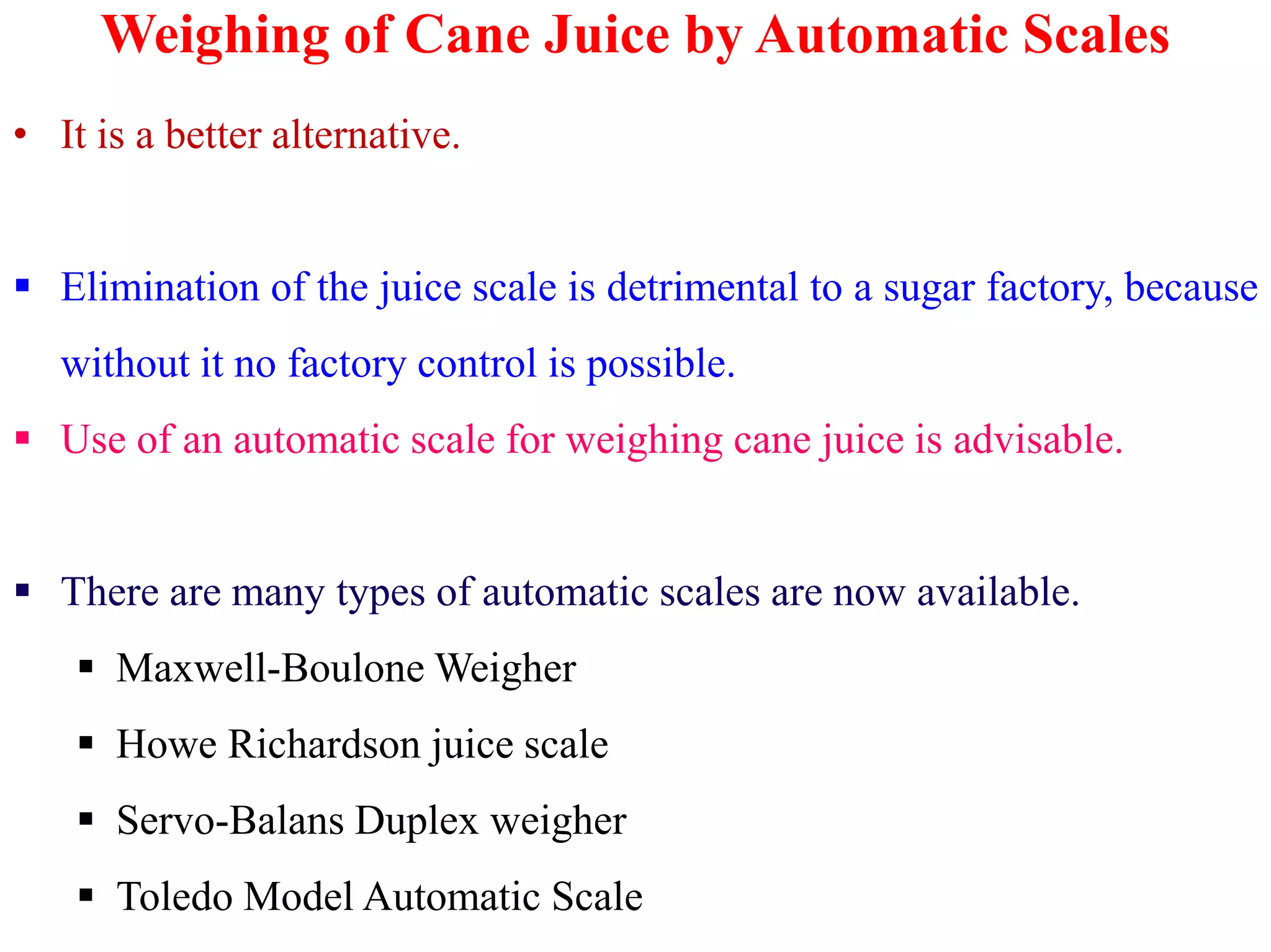 Weighing of Cane Juice by Automatic Scales
• It is a better alternative.
 Elimination of the juice scale is detrimental to a sugar factory, because
without it no factory control is possible.
 Use of an automatic scale for weighing cane juice is advisable.
 There are many types of automatic scales are now available.
 Maxwell-Boulone Weigher
 Howe Richardson juice scale
 Servo-Balans Duplex weigher
 Toledo Model Automatic Scale
 