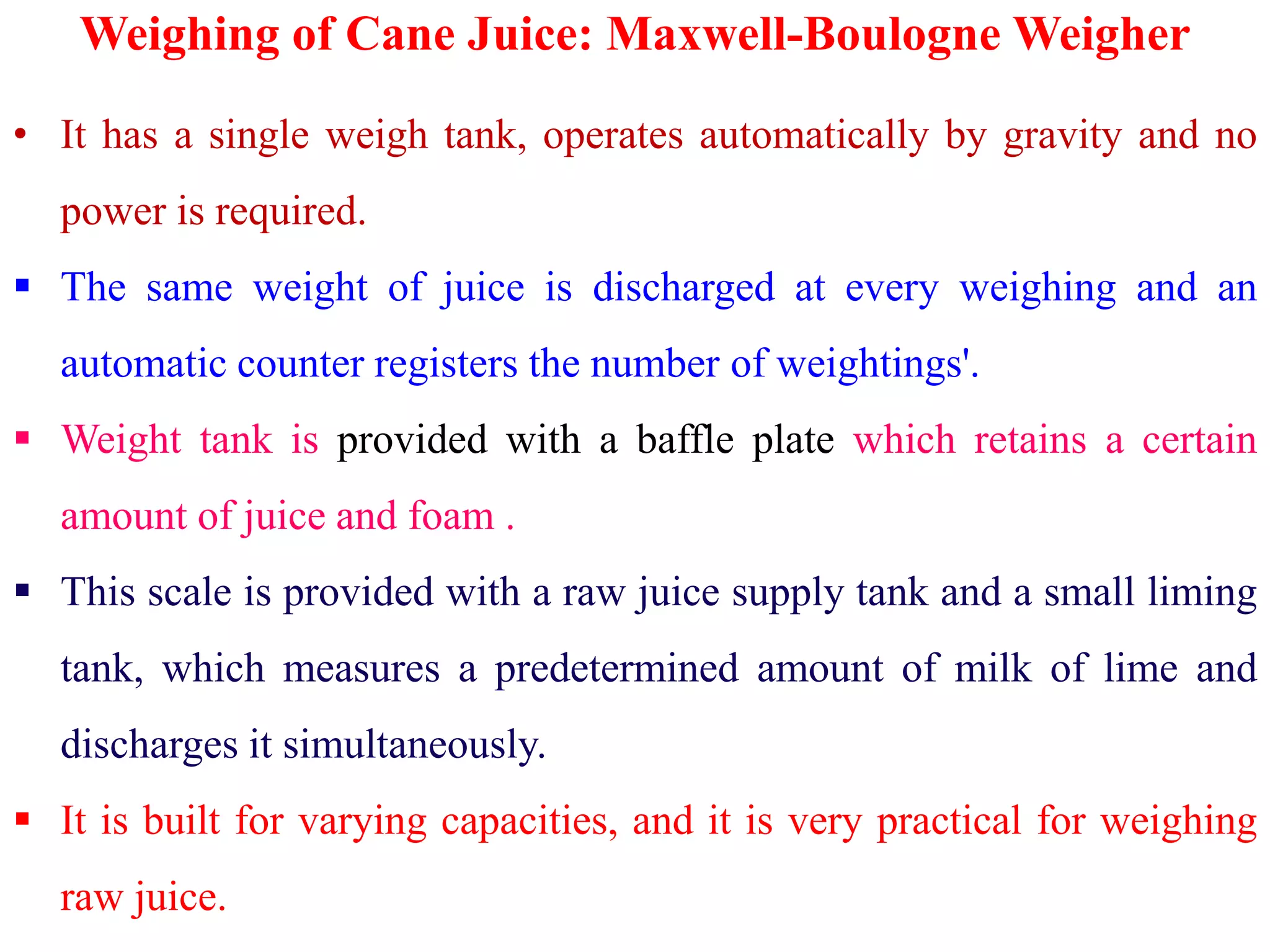 Weighing of Cane Juice: Maxwell-Boulogne Weigher
• It has a single weigh tank, operates automatically by gravity and no
power is required.
 The same weight of juice is discharged at every weighing and an
automatic counter registers the number of weightings'.
 Weight tank is provided with a baffle plate which retains a certain
amount of juice and foam .
 This scale is provided with a raw juice supply tank and a small liming
tank, which measures a predetermined amount of milk of lime and
discharges it simultaneously.
 It is built for varying capacities, and it is very practical for weighing
raw juice.
 