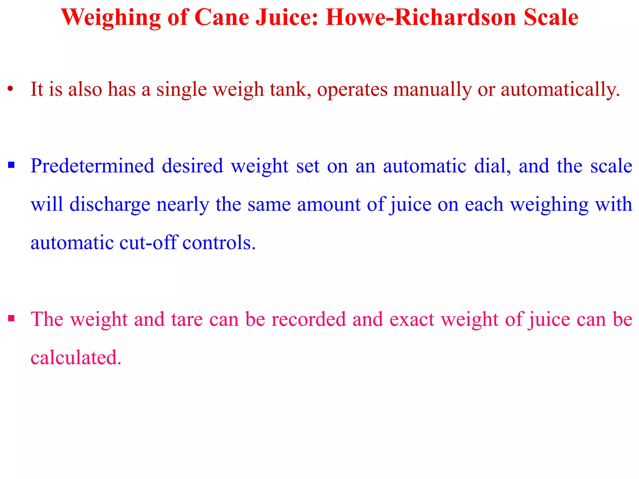 Weighing of Cane Juice: Howe-Richardson Scale
• It is also has a single weigh tank, operates manually or automatically.
 Predetermined desired weight set on an automatic dial, and the scale
will discharge nearly the same amount of juice on each weighing with
automatic cut-off controls.automatic cut-off controls.
 The weight and tare can be recorded and exact weight of juice can be
calculated.
 