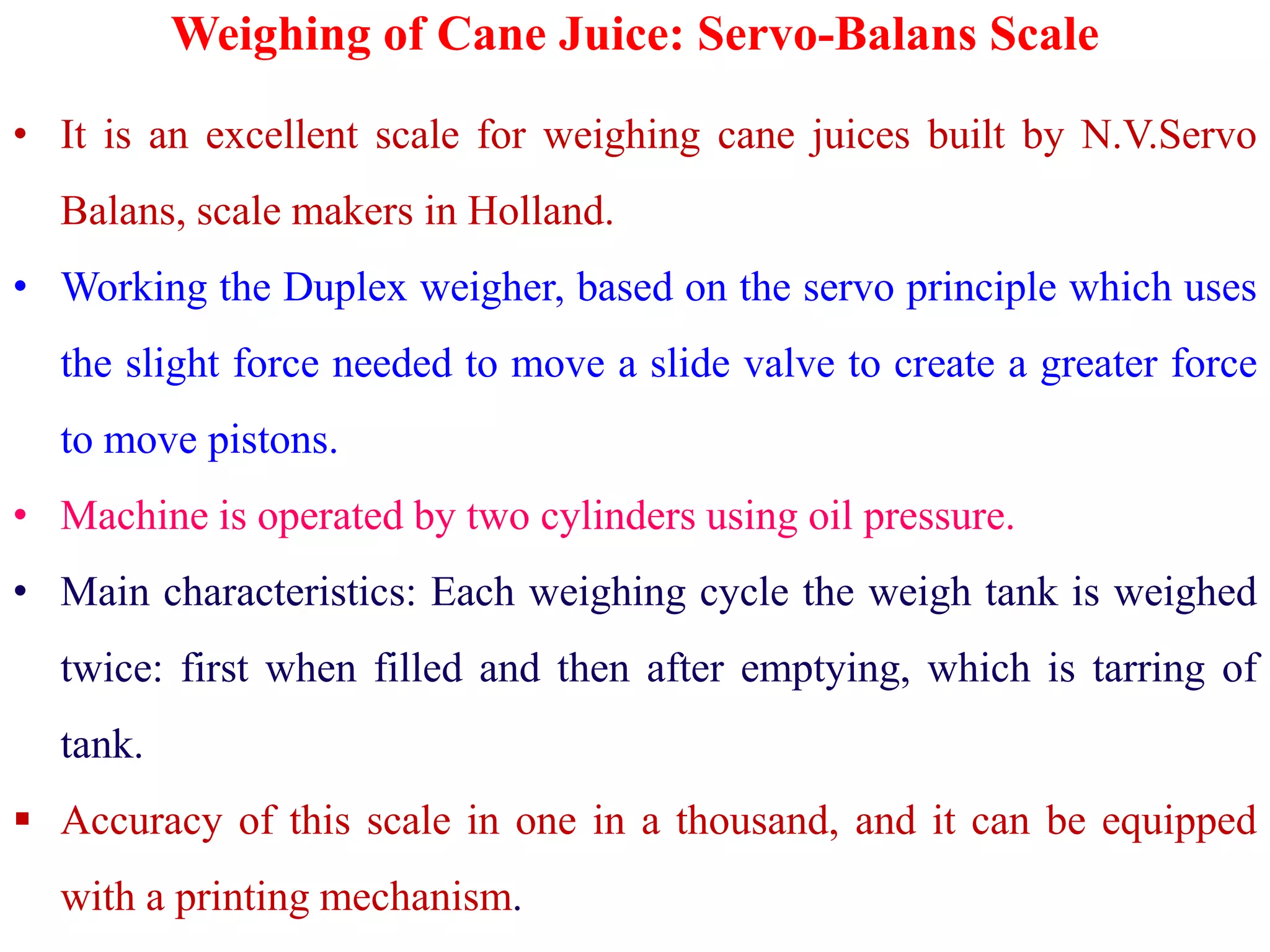 Weighing of Cane Juice: Servo-Balans Scale
• It is an excellent scale for weighing cane juices built by N.V.Servo
Balans, scale makers in Holland.
• Working the Duplex weigher, based on the servo principle which uses
the slight force needed to move a slide valve to create a greater force
to move pistons.
• Machine is operated by two cylinders using oil pressure.
• Main characteristics: Each weighing cycle the weigh tank is weighed
twice: first when filled and then after emptying, which is tarring of
tank.
 Accuracy of this scale in one in a thousand, and it can be equipped
with a printing mechanism.
 