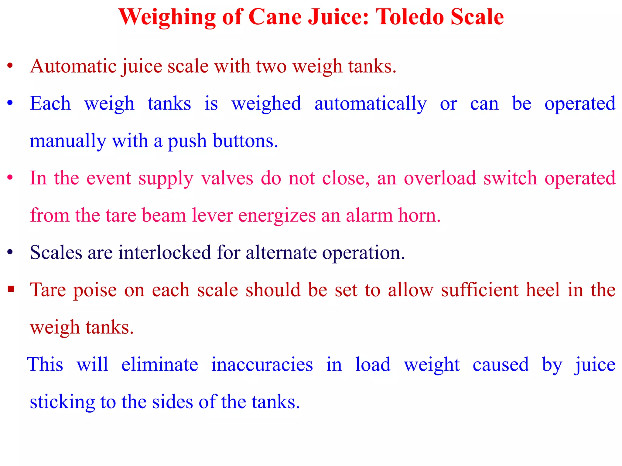 Weighing of Cane Juice: Toledo Scale
• Automatic juice scale with two weigh tanks.
• Each weigh tanks is weighed automatically or can be operated
manually with a push buttons.
• In the event supply valves do not close, an overload switch operated
from the tare beam lever energizes an alarm horn.
• Scales are interlocked for alternate operation.
 Tare poise on each scale should be set to allow sufficient heel in the
weigh tanks.
This will eliminate inaccuracies in load weight caused by juice
sticking to the sides of the tanks.
 