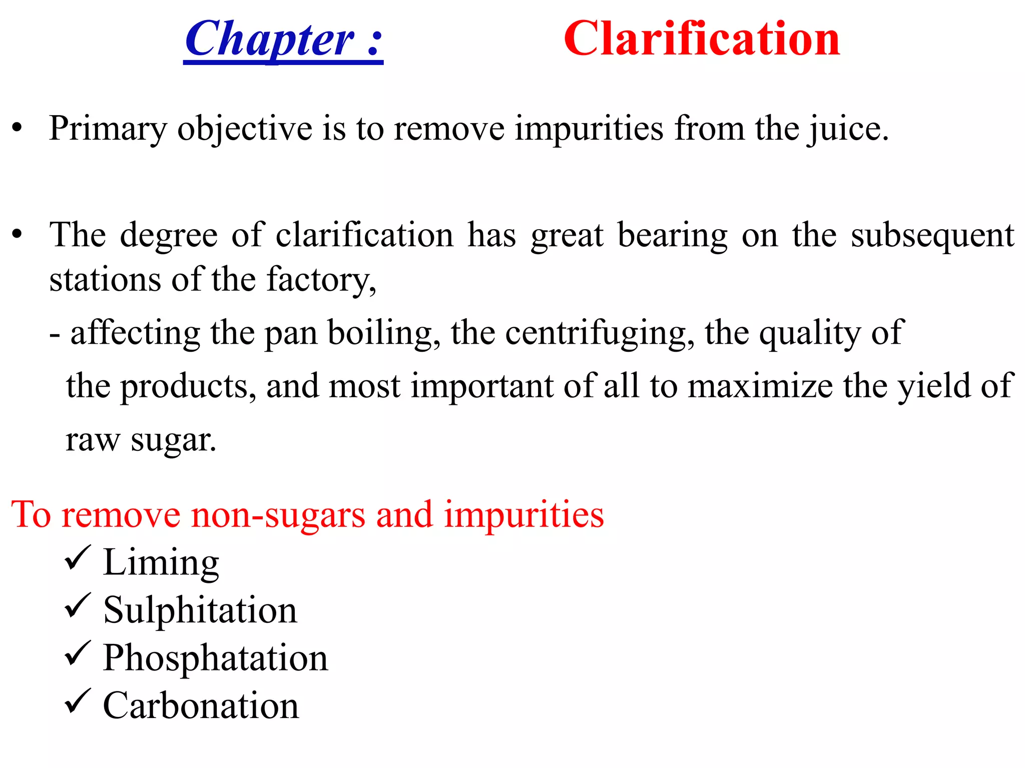 Chapter : Clarification
• Primary objective is to remove impurities from the juice.
• The degree of clarification has great bearing on the subsequent
stations of the factory,
- affecting the pan boiling, the centrifuging, the quality of
the products, and most important of all to maximize the yield ofthe products, and most important of all to maximize the yield of
raw sugar.
To remove non-sugars and impurities
 Liming
 Sulphitation
 Phosphatation
 Carbonation
 