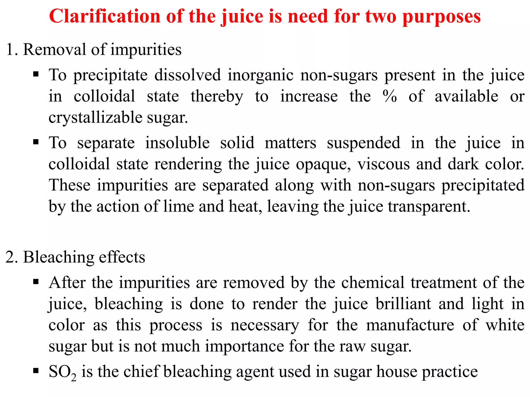 Clarification of the juice is need for two purposes
1. Removal of impurities
 To precipitate dissolved inorganic non-sugars present in the juice
in colloidal state thereby to increase the % of available or
crystallizable sugar.
 To separate insoluble solid matters suspended in the juice in
colloidal state rendering the juice opaque, viscous and dark color.
These impurities are separated along with non-sugars precipitated
by the action of lime and heat, leaving the juice transparent.by the action of lime and heat, leaving the juice transparent.
2. Bleaching effects
 After the impurities are removed by the chemical treatment of the
juice, bleaching is done to render the juice brilliant and light in
color as this process is necessary for the manufacture of white
sugar but is not much importance for the raw sugar.
 SO2 is the chief bleaching agent used in sugar house practice
 