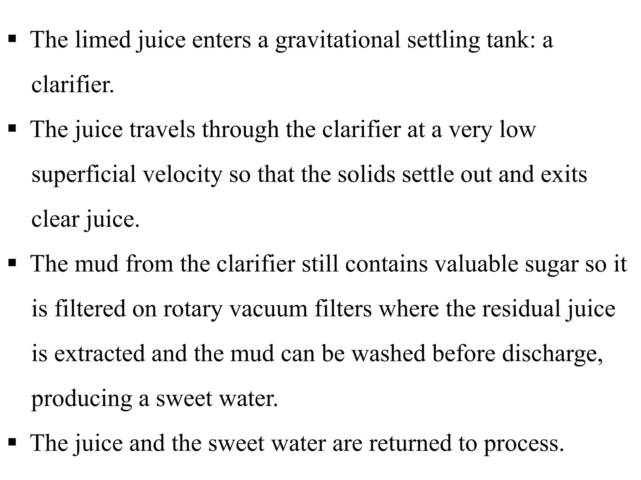  The limed juice enters a gravitational settling tank: a
clarifier.
 The juice travels through the clarifier at a very low
superficial velocity so that the solids settle out and exits
clear juice.
 The mud from the clarifier still contains valuable sugar so it
is filtered on rotary vacuum filters where the residual juice
is extracted and the mud can be washed before discharge,
producing a sweet water.
 The juice and the sweet water are returned to process.
 