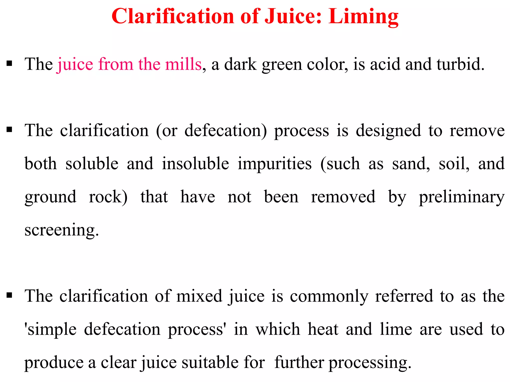  The juice from the mills, a dark green color, is acid and turbid.
 The clarification (or defecation) process is designed to remove
both soluble and insoluble impurities (such as sand, soil, and
ground rock) that have not been removed by preliminary
Clarification of Juice: Liming
ground rock) that have not been removed by preliminary
screening.
 The clarification of mixed juice is commonly referred to as the
'simple defecation process' in which heat and lime are used to
produce a clear juice suitable for further processing.
 