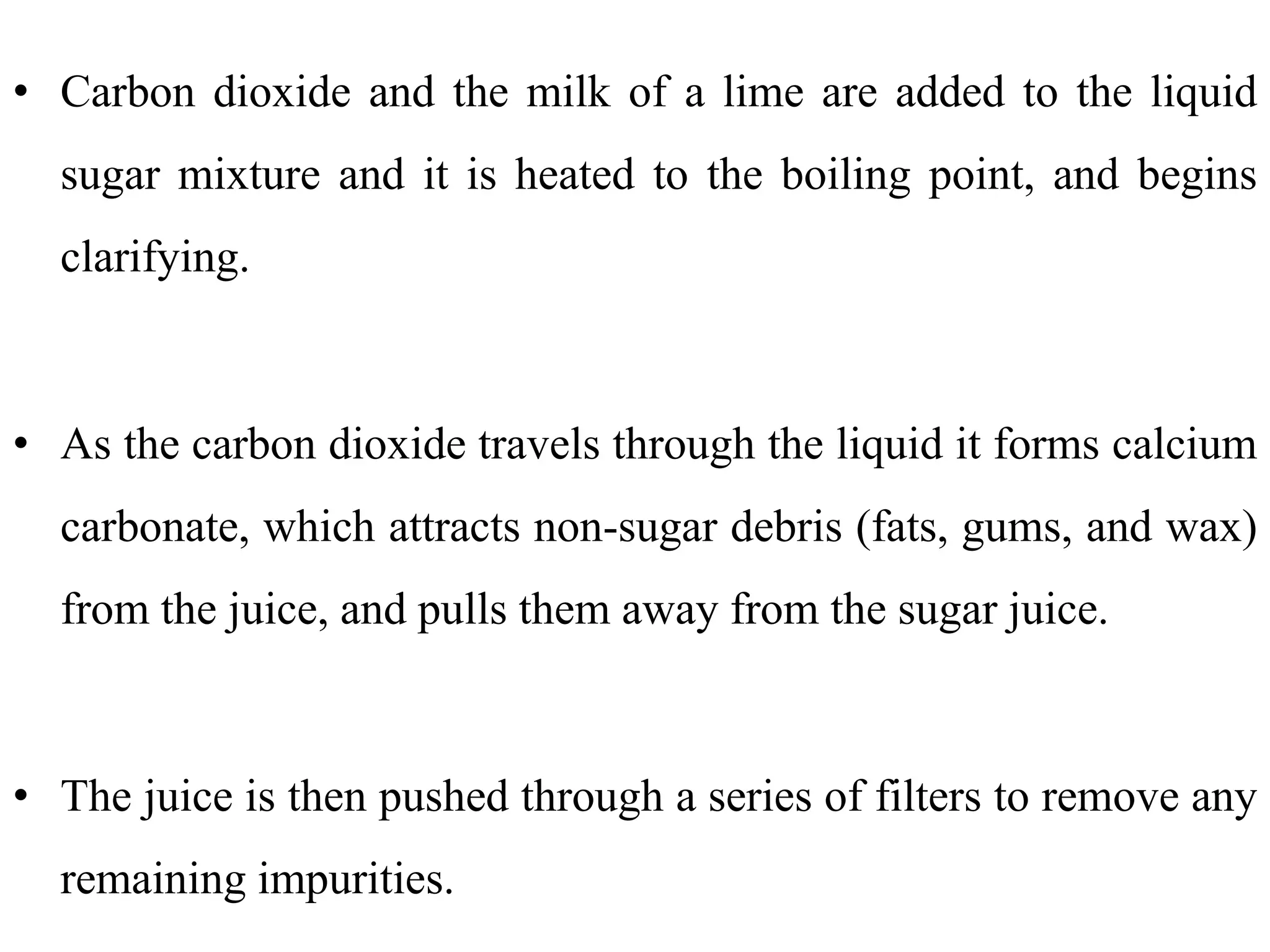 • Carbon dioxide and the milk of a lime are added to the liquid
sugar mixture and it is heated to the boiling point, and begins
clarifying.
• As the carbon dioxide travels through the liquid it forms calcium
carbonate, which attracts non-sugar debris (fats, gums, and wax)
from the juice, and pulls them away from the sugar juice.
• The juice is then pushed through a series of filters to remove any
remaining impurities.
 