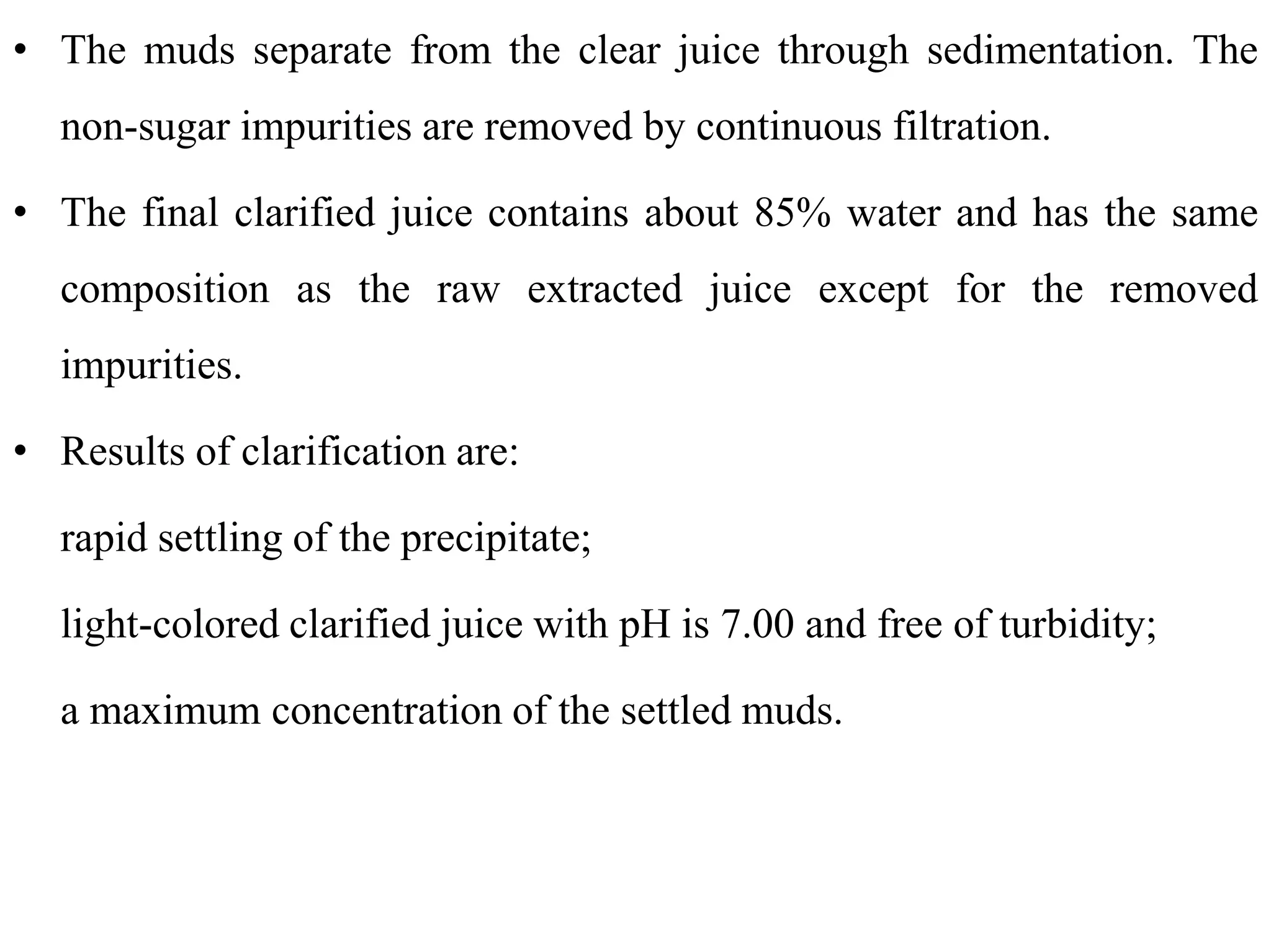 • The muds separate from the clear juice through sedimentation. The
non-sugar impurities are removed by continuous filtration.
• The final clarified juice contains about 85% water and has the same
composition as the raw extracted juice except for the removed
impurities.
• Results of clarification are:
rapid settling of the precipitate;
light-colored clarified juice with pH is 7.00 and free of turbidity;
a maximum concentration of the settled muds.
 