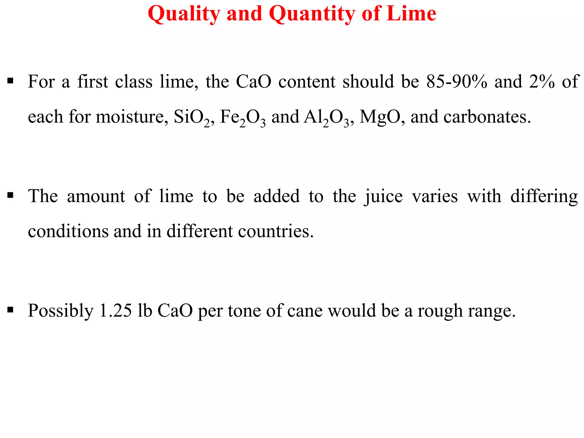  For a first class lime, the CaO content should be 85-90% and 2% of
each for moisture, SiO2, Fe2O3 and Al2O3, MgO, and carbonates.
 The amount of lime to be added to the juice varies with differing
Quality and Quantity of Lime
conditions and in different countries.
 Possibly 1.25 lb CaO per tone of cane would be a rough range.
 